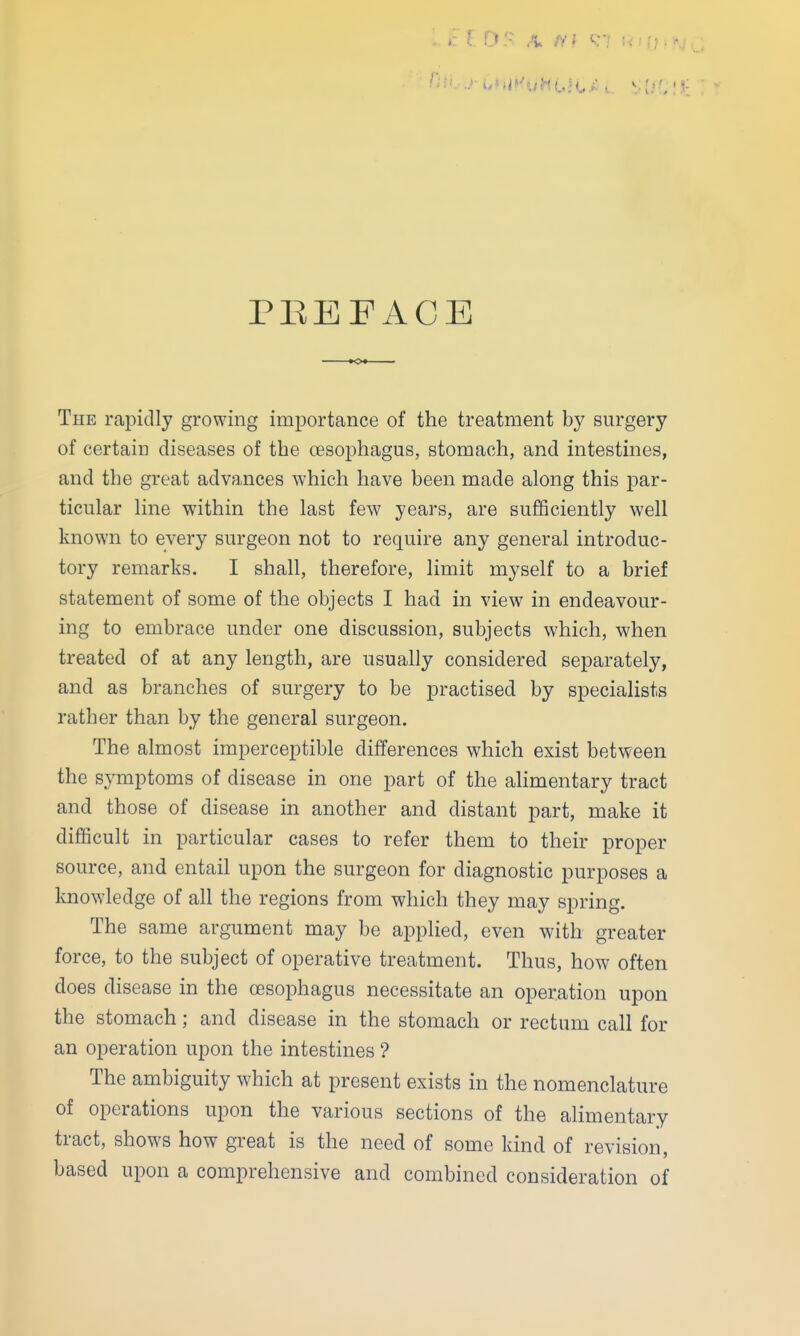 PEEFACE The rapidly growing importance of the treatment by surgery of certain diseases of the cesophagus, stomach, and intestines, and the great adva,nces which have been made along this par- ticular line within the last few years, are sufficiently well known to every surgeon not to require any general introduc- tory remarks. I shall, therefore, limit myself to a brief statement of some of the objects I had in view in endeavour- ing to embrace under one discussion, subjects which, when treated of at any length, are usually considered separately, and as branches of surgery to be practised by specialists rather than by the general surgeon. The almost imperceptible differences which exist between the symptoms of disease in one part of the alimentary tract and those of disease in another and distant part, make it difficult in particular cases to refer them to their proper source, and entail upon the surgeon for diagnostic purposes a knowledge of all the regions from which they may spring. The same argument may be applied, even with greater force, to the subject of operative treatment. Thus, how often does disease in the (Esophagus necessitate an operation upon the stomach; and disease in the stomach or rectum call for an operation upon the intestines ? The ambiguity which at present exists in the nomenclature of operations upon the various sections of the alimentary tract, shows how great is the need of some kind of revision, based upon a comprehensive and combined consideration of