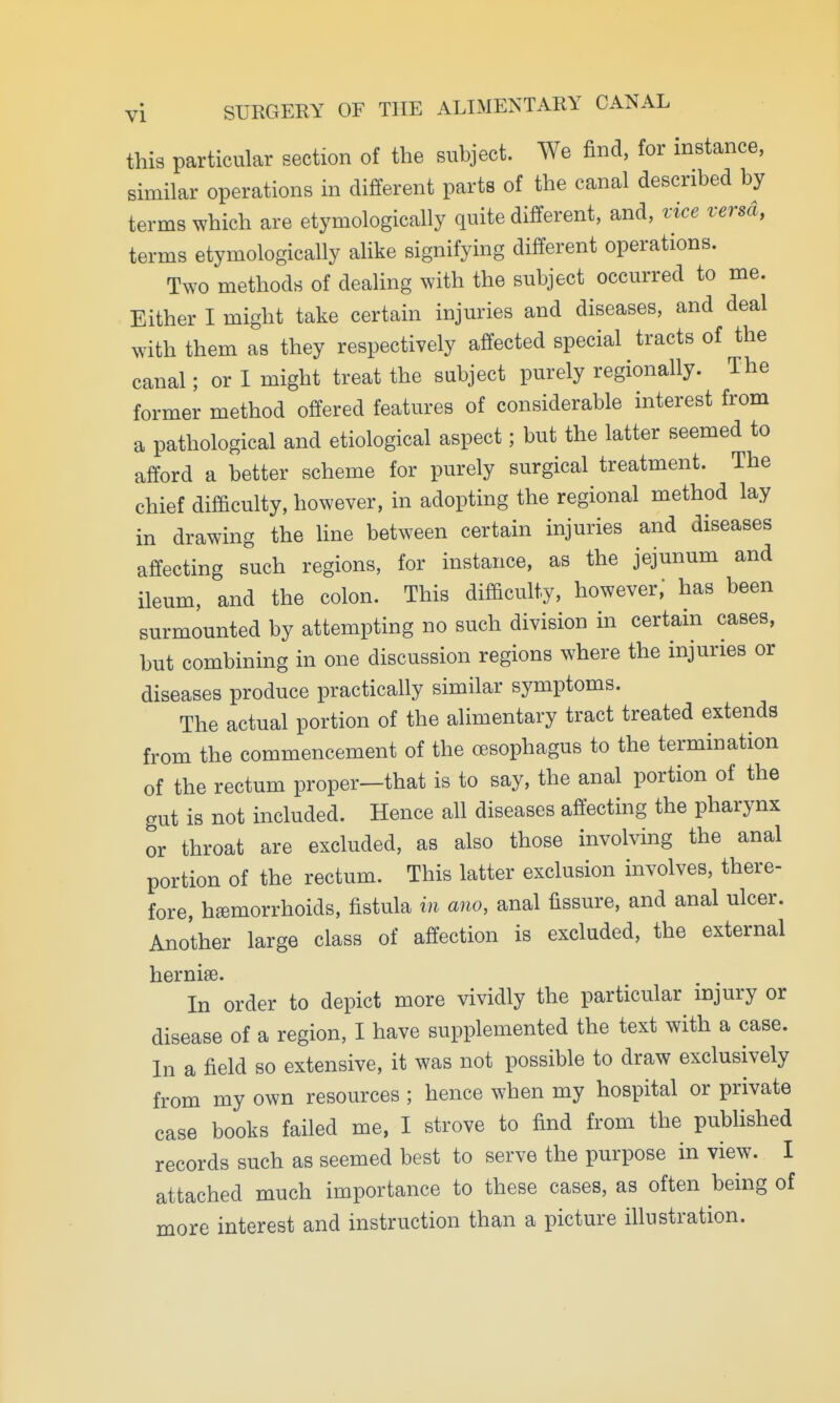 this particular section of the subject. We find, for instance, similar operations in different parts of the canal described by terms which are etymologically quite different, and, vice versa, terms etymologically alike signifying different operations. Two methods of dealing with the subject occurred to me. Either I might take certain injuries and diseases, and deal with them as they respectively affected special tracts of the canal; or I might treat the subject purely regionally. The former method offered features of considerable interest from a pathological and etiological aspect; but the latter seemed to afford a better scheme for purely surgical treatment. The chief difficulty, however, in adopting the regional method lay in drawing the line between certain injuries and diseases affecting such regions, for instance, as the jejunum and ileum, and the colon. This difficulty, however,' has been surmounted by attempting no such division in certain cases, but combining in one discussion regions where the injuries or diseases produce practically similar symptoms. The actual portion of the alimentary tract treated extends from the commencement of the cesophagus to the termination of the rectum proper—that is to say, the anal portion of the gut is not included. Hence all diseases affecting the pharynx or throat are excluded, as also those involving the anal portion of the rectum. This latter exclusion involves, there- fore, hemorrhoids, fistula in ano, anal fissure, and anal ulcer. Another large class of affection is excluded, the external hernise. In order to depict more vividly the particular injury or disease of a region, I have supplemented the text with a case. In a field so extensive, it was not possible to draw exclusively from my own resources ; hence when my hospital or private case books failed me, I strove to find from the published records such as seemed best to serve the purpose in view. I attached much importance to these cases, as often being of more interest and instruction than a picture illustration.