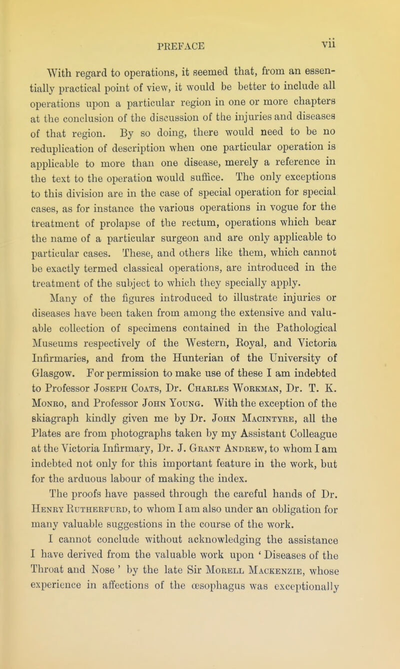 PREFACE • » Vll With regard to operations, it seemed that, from an essen- tially practical point of view, it would be better to include all operations upon a particular region in one or more chapters at the conclusion of the discussion of the injuries and diseases of that region. By so doing, there would need to be no reduplication of description when one particular operation is applicable to more than one disease, merely a reference in the text to the operation would suffice. The only exceptions to this division are in the case of special operation for special cases, as for instance the various operations in vogue for the treatment of prolapse of the rectum, operations which bear the name of a particular surgeon and are only applicable to particular cases. These, and others like them, which cannot be exactly termed classical operations, are introduced in the treatment of the subject to which they specially apply. Many of the figures introduced to illustrate injuries or diseases have been taken from among the extensive and valu- able collection of specimens contained in the Pathological Museums respectively of the Western, Koyal, and Victoria Infirmaries, and from the Hunterian of the University of Glasgow. For permission to make use of these I am indebted to Professor Joseph Coats, Dr. Charles Workman, Dr. T. K. Monro, and Professor John Young. With the exception of the skiagraph kindly given me by Dr. John Macintyre, all the Plates are from photographs taken by my Assistant Colleague at the Victoria Infirmary, Dr. J. Grant Andrew, to whom I am indebted not only for this important feature in the work, but for the arduous labour of making the index. The proofs have passed through the careful hands of Dr. Henry Kutherfurd, to whom I am also under an obligation for many valuable suggestions in the course of the work. I cannot conclude without acknowledging the assistance I have derived from the valuable work upon ' Diseases of the Throat and Nose ' by the late Sir Morell Mackenzie, whose experience in affections of the oesophagus was exceptionally