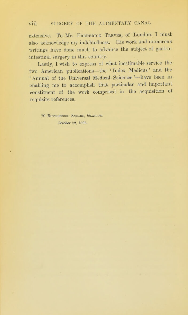 extensive. To Mr. Frederick Treves, of London, I must also acknowledge my indebtedness. His work and numerous writings have done much to advance the subject of gastro- intestinal surgery in this country. Lastly, I wish to express of what inestimable service the two American publications—the * Index Medicus ' and the ' Annual of the Universal Medical Sciences '—have been in enabling me to accomplish that particular and important constituent of the work comprised in the acquisition of requisite references. 10 Bt/YTHSwooD Square, GriiAs-GOW. October ^2, 1806.