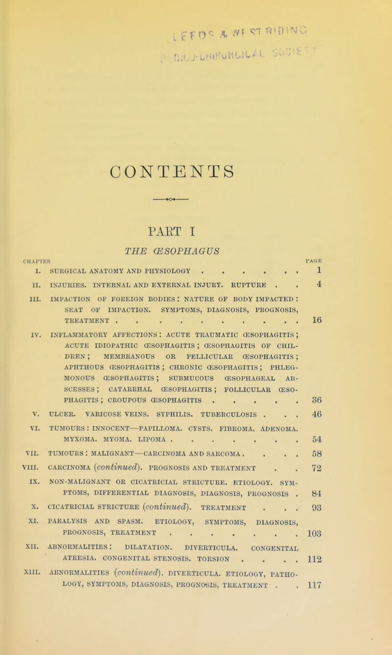 CONTENTS -»<>♦ PAET I THE (ESOPHAGUS CIlAfTER I. SURGICAL ANATOMY AND PHYSIOLOGY II. III. IV. V. VI. VII. Vlll. IX. X. XI. xn. Xlll. INJURIES. INTERNAL AND EXTERNAL INJURY. RUPTURE . IMPACTION OF FOREIGN BODIES : NATURE OF BODY IMPACTED SEAT OF IMPACTION. SYMPTOMS, DIAGNOSIS, PROGNOSIS TREATMENT . . INFLAMMATORY AFFECTIONS : ACUTE TRAUMATIC (ESOPHAGITIS ACUTE IDIOPATHIC CESOPHAGITIS ; CESOPHAGITIS OF CHIL DREN ; MEMBRANOUS OR PELLICULAR CESOPHAGITIS APHTHOUS (ESOPHAGITIS ; CHRONIC (ESOPHAGITIS ; PHLEG MONOUS (ESOPHAGITIS ; SUBMUCOUS GLSOPHAGEAL AB SCESSES ; CATARRHAL CESOPHAGITIS ; FOLLICULAR (ESO PHAGITIS ; CROUPOUS CESOPHAGITIS .... ULCER. VARICOSE VEINS TUMOURS : INNOCENT- MYXOMA. MYOMA. SYPHILIS. TUBERCULOSIS . CYSTS. FIBROMA. ADENOMA -PAPILLOMA LIPOMA . TUMOURS : MALIGNANT—CARCINOMA AND SARCOMA . CARCINOMA (continued), prognosis and treatment NON-MALIGNANT OR CICATRICIAL STRICTURE. ETIOLOGY. SYM PTOMS, DIFFERENTIAL DIAGNOSIS, DIAGNOSIS, PROGNOSIS CICATRICIAL STRICTURE (continued). TREATMENT PARALYSIS AND SPASM. ETIOLOGY, SYMPTOMS, DIAGNOSIS PROGNOSIS, TREATMENT abnormalities: dilatation. diverticula. CONGENITAL ATRESIA. CONGENITAL STENOSIS. TORSION . ABNORMALITIES (continued). DIVERTICULA. ETIOLOGY, PATHO LOGY, SYMPTOMS, DIAGNOSIS, PROGNOSIS, TREATMENT . TAGK 1 4 16 36 46 04 58 72 84 93 103 112 117
