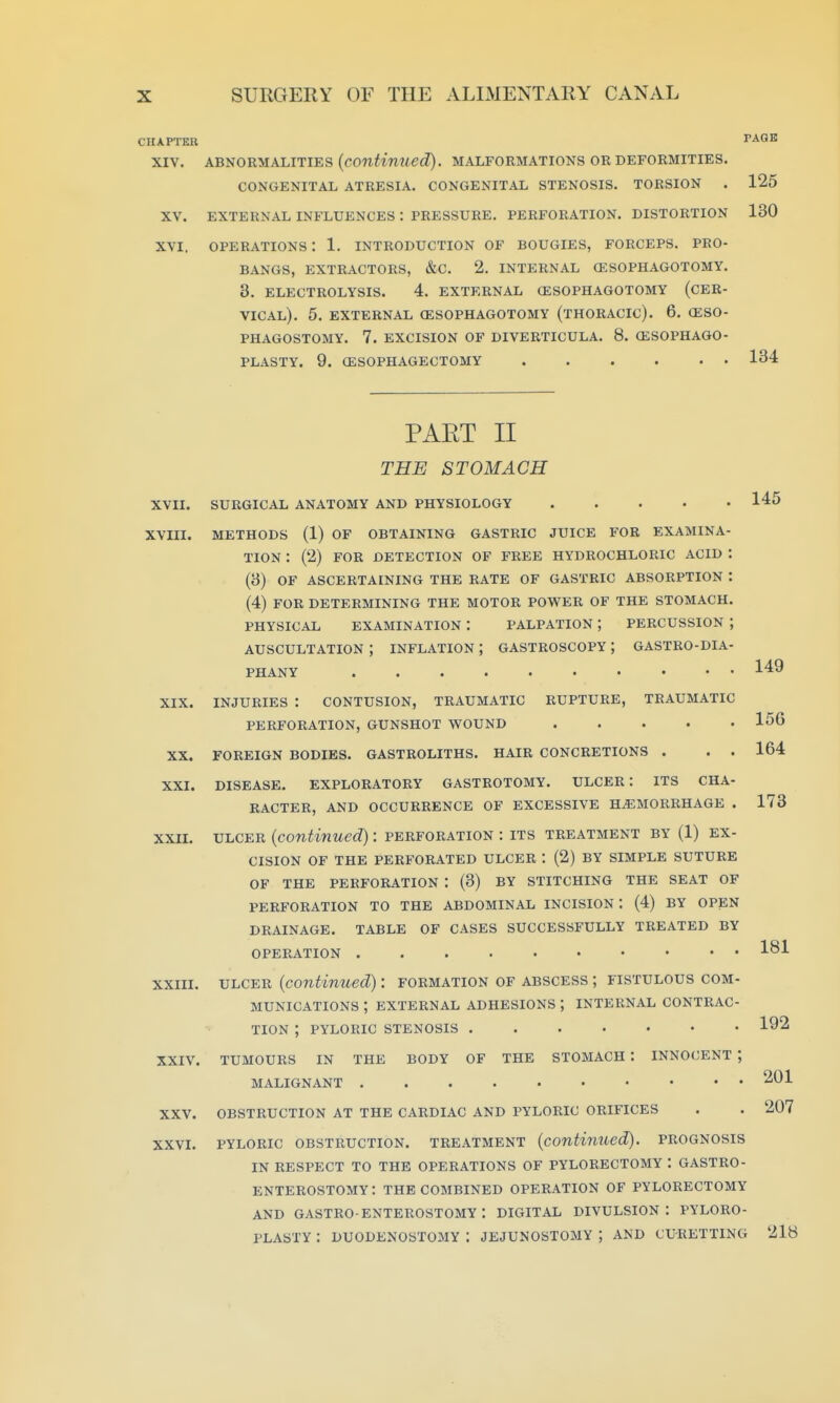 CHAPTER PAGB XIV. ABNORMALITIES (coniimtecZ). MALFORMATIONS OR DEFORMITIES. CONGENITAL ATRESIA. CONGENITAL STENOSIS. TORSION . 125 XV. EXTERNAL INFLUENCES : PRESSURE. PERFORATION. DISTORTION 130 XVI. operations: 1. introduction of bougies, forceps, pro- bangs, EXTRACTORS, &C. 2. INTERNAL (ESOPHAGOTOMY. 3. ELECTROLYSIS. 4. EXTERNAL (ESOPHAGOTOMY (CER- VICAL). 5. EXTERNAL (ESOPHAGOTOMY (THORACIC). 6. (ESO- PHAGOSTOMY. 7. EXCISION OF DIVERTICULA. 8. (ESOPHAGO- PLASTY. 9. (ESOPHAGECTOMY 134 149 156 164 173 PAET II THE STOMACH XVII. SURGICAL ANATOMY AND PHYSIOLOGY 145 XVIII. METHODS (1) OF OBTAINING GASTRIC JUICE FOR EXAMINA- TION : (2) FOR DETECTION OF FREE HYDROCHLORIC ACID : (3) OF ASCERTAINING THE RATE OF GASTRIC ABSORPTION : (4) FOR DETERMINING THE MOTOR POWER OF THE STOMACH. PHYSICAL EXAMINATION : PALPATION ; PERCUSSION ; AUSCULTATION ; INFLATION ; GASTROSCOPY ; GASTRO-DIA- PHANY XIX. INJURIES : CONTUSION, TRAUMATIC RUPTURE, TRAUMATIC PERFORATION, GUNSHOT WOUND XX. FOREIGN BODIES. GASTROLITHS. HAIR CONCRETIONS . . . XXI. DISEASE. EXPLORATORY GASTROTOMY. ULCER: ITS CHA- RACTER, AND OCCURRENCE OF EXCESSIVE HEMORRHAGE . XXII. ULCER (continued): perforation : its treatment by (1) ex- cision OF THE PERFORATED ULCER : (2) BY SIMPLE SUTURE OF THE PERFORATION : (3) BY STITCHING THE SEAT OF PERFORATION TO THE ABDOMINAL INCISION : (4) BY OPEN DRAINAGE. TABLE OF CASES SUCCESSFULLY TREATED BY OPERATION XXIII. ULCER (continued): formation of abscess ; fistulous com- munications ; external ADHESIONS; internal contrac- tion ; PYLORIC stenosis XXIV. tumours in the body of THE STOMACH : INNOCENT ; malignant XXV. obstruction at THE CARDIAC AND PYLORIC ORIFICES XXVI. PYLORIC OBSTRUCTION. TREATMENT (continued). PROGNOSIS IN RESPECT TO THE OPERATIONS OF PYLORECTOMY : GASTRO- ENTEROSTOMY: THE COMBINED OPERATION OF PYLORECTOMY AND gastro enterostomy: digital DIVULSION : PYLORO- PLASTY : DUODENOSTOMY : JEJUNOSTOMY ; AND CURETTING 218 181 192 201 207