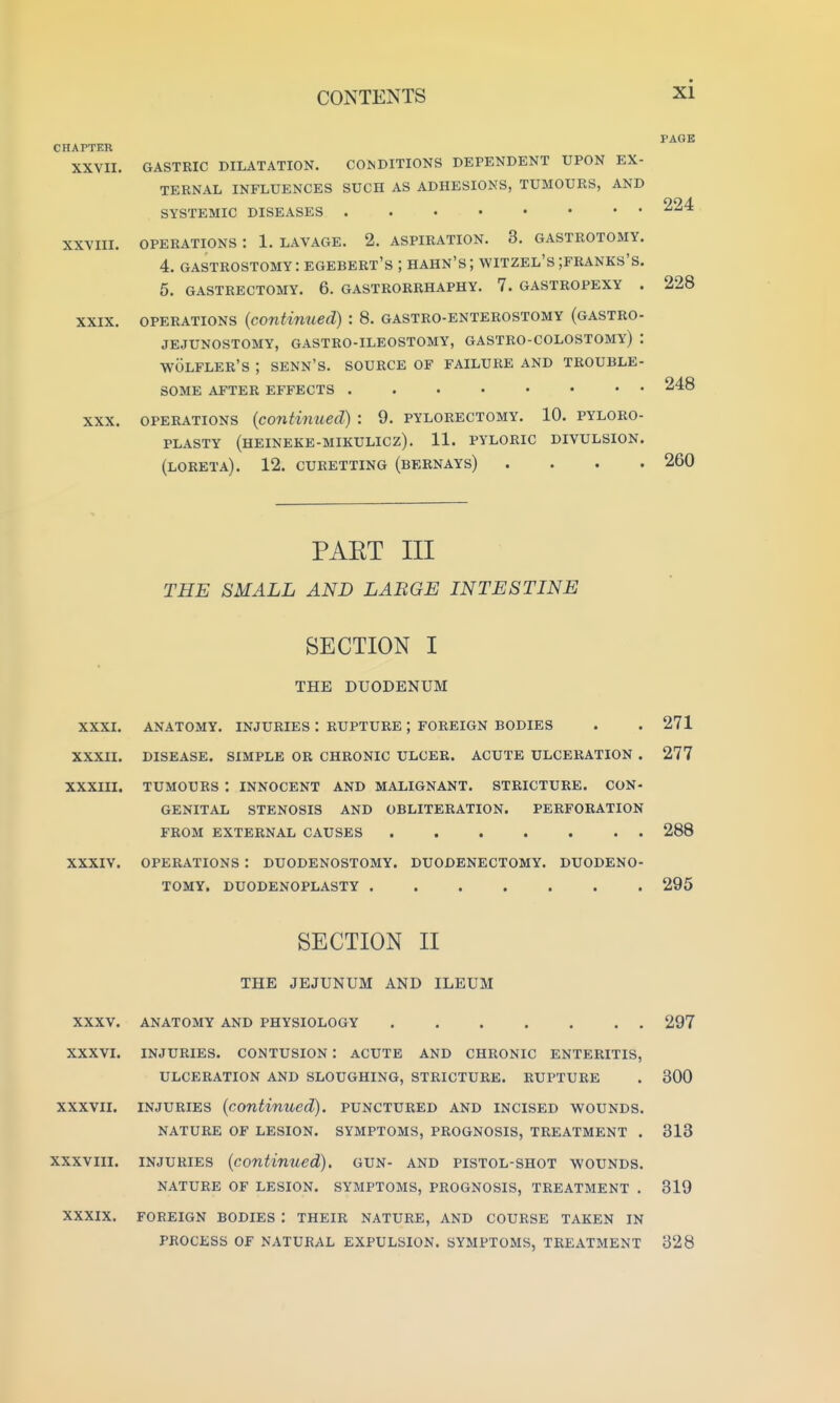 CHAPTER XXVII. XXVIII. XXIX. XXX. PAGE GASTRIC DILATATION. COlNDITIONS DEPENDENT UPON EX- TERNAL INFLUENCES SUCH AS ADHESIONS, TUMOURS, AND SYSTEMIC DISEASES OPERATIONS : 1. LAVAGE. 2. ASPIRATION. 3. GASTROTOMY. 4. GASTROSTOMY: egebert's ; HAHN's; wiTZEL's ;franks's. 5. GASTRECTOMY. 6. GASTRORRHAPHY. 7. GASTROPEXY . 228 OPERATIONS (contimied): 8. gastro-enterostomy (gastro- jejunostomy, GASTRO-ILEOSTOMY, GASTRO-COLOSTOMY) : WOLFLER'S ; SENN'S. SOURCE OF FAILURE AND TROUBLE- SOME AFTER EFFECTS 248 OPERATIONS (continued) : 9. pylorectomy. 10. pyloro- plasty (heineke-mikulicz). 11. pyloric divulsion. (loreta). 12. curetting (bernays) .... 260 PAET III THE SMALL AND LABGE INTESTINE SECTION I THE DUODENUM XXXI. ANATOMY. INJURIES : RUPTURE ; FOREIGN BODIES . . 271 XXXII. DISEASE. SIMPLE OR CHRONIC ULCER. ACUTE ULCERATION . 277 XXXIII. TUMOURS : INNOCENT AND MALIGNANT. STRICTURE. CON- GENITAL STENOSIS AND OBLITERATION. PERFORATION FROM EXTERNAL CAUSES 288 XXXIV. OPERATIONS : DUODENOSTOMY. DUODENECTOMY. DUODENO- TOMY. DUODENOPLASTY 295 SECTION II THE JEJUNUM AND ILEUM XXXV. ANATOMY AND PHYSIOLOGY 297 XXXVI. INJURIES. CONTUSION : ACUTE AND CHRONIC ENTERITIS, ULCERATION AND SLOUGHING, STRICTURE. RUPTURE . 300 XXXVII. INJURIES (continued), punctured and incised wounds. NATURE OF LESION. SYMPTOMS, PROGNOSIS, TREATMENT . 313 xxxviii. INJURIES (continued), gun- and pistol-shot wounds. NATURE OF LESION. SYMPTOMS, PROGNOSIS, TREATMENT . 319 XXXIX. FOREIGN BODIES : THEIR NATURE, AND COURSE TAKEN IN PROCESS OF NATURAL EXPULSION. SYMPTOMS, TREATMENT 328