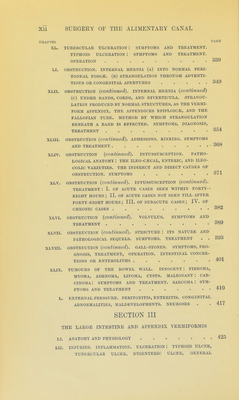 CUAl'lKIl XL. PAGE 339 354 368 371 TUBERCULAR ULCERATION : SYMPTOMS AND TREATMENT. TYPHOID ULCERATION : SYMPTOMS AND TREATMENT. OPERATION LI. OBSTRUCTION. INTERNAL HERNIA (a) INTO NORMAL PERI- TONEAL FOSS^. (b) STRANGULATION THROUGH ADVENTI- TIOUS OR CONGENITAL APERTURES 349 XLii. OBSTRUCTION {continued), internal hernia {continued) (C) UNDER BANDS, CORDS, AND DIVERTICULA. STRANGU- LATION PRODUCED BY NORMAL STRUCTURES, AS THE VERMI- FORM APPENDIX, THE APPENDICES EPIPLOICiE, AND THE FALLOPIAN TUBE. METHOD BY WHICH STRANGULATION BENEATH A BAND IS EFFECTED. SYMPTOMS, DIAGNOSIS, TREATMENT XLiii. OBSTRUCTION {continued), adhesions, kinking, symptoms AND TREATMENT XLiv. OBSTRUCTION {continued), intussusception. patho- logical anatomy : the ileo-cecal, enteric, and ileo- colic varieties, the indirect and direct causes OF obstruction, symptoms ...... XLV. obstruction {continued), intussusception {continued). treatment; I. of acute cases seen within forty-- eight hours ; II. of acute cases not seen till after forty-eight hours ; iii. of subacute cases ; iv. of chronic cases xlvi. obstruction {continued), volvulus, symptoms and TREATMENT . ........ XLVii. OBSTRUCTION {continued), stricture : its nature and pathological SEQUELS. SYMPTOMS. TREATMENT . . XLVIII. OBSTRUCTION {continued), gall-stones. symptoms, PRO- GNOSIS, TREATMENT, OPERATION. INTESTINAL CONCRE- TIONS OR ENTEROLITHS XLIX. TUMOURS OF THE BOWEL WALL. INNOCENT : FIBROMA, MYOMA, ADENOMA, LIPOMA, CYSTS. MALIGNANT '. CAR- CINOMA : SYMPTOMS AND TREATMENT. SARCOMA I SYM- PTOMS AND TREATMENT L. EXTERNAL PRESSURE. PERITONITIS, ENTERITIS. CONGENITAL ABNORMALITIES, MALDEVELOPMENTS. NEUROSES SECTION III THE LARGE INTESTINE AND APPENDIX VERMIFORMIS LL ANATOMY AND PHYSIOLOGY LII. INJURIES. INFLAMMATION. ULCERATION: TYPHOID ULCER, TUBERCULAR ULCER, DYSENTERIC ULCER, GENERAL 382 889 393 401 410 417 425