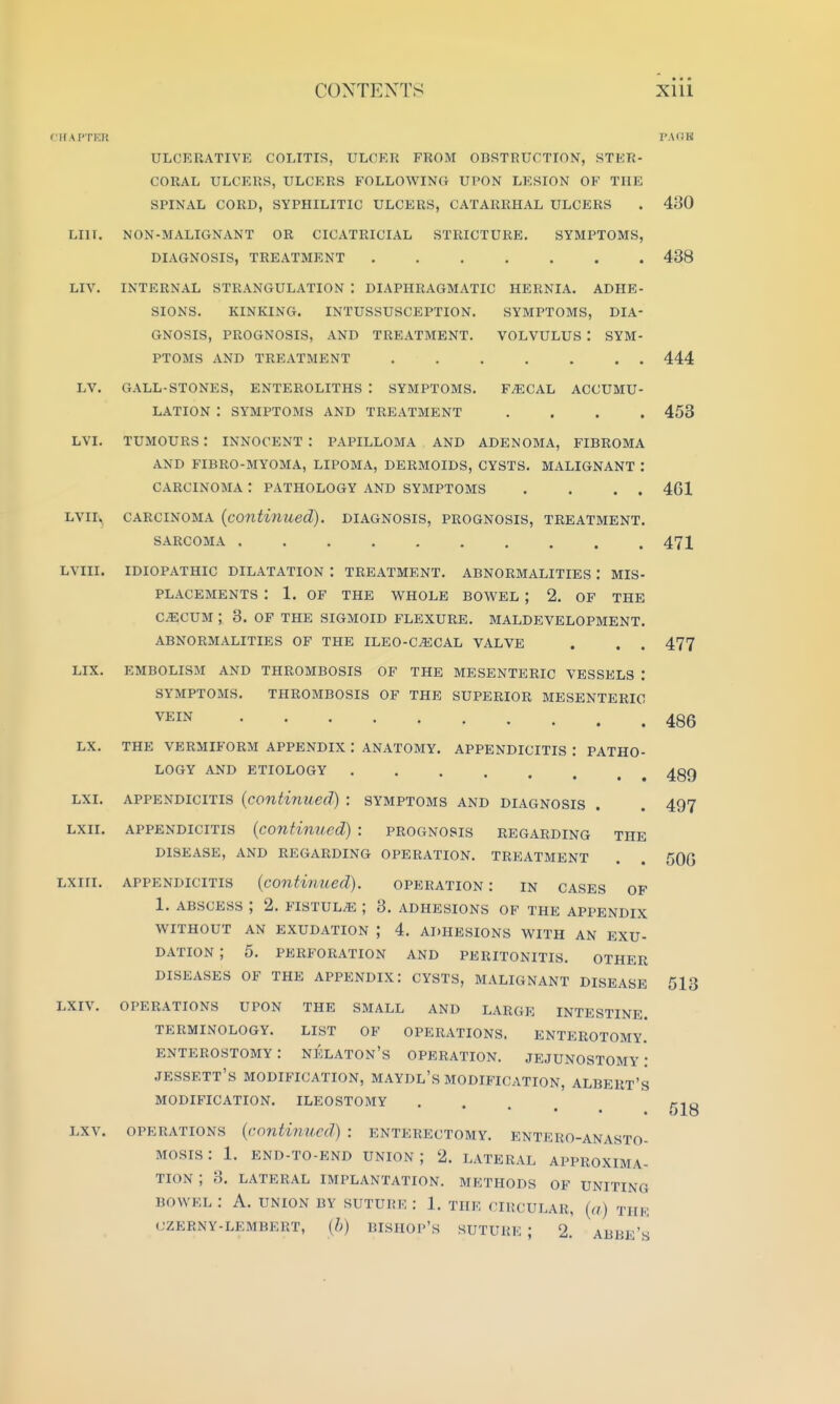 fllAI'I'l'lU LIII. LIV. LV. LVI. LVII LVIII. LIX. LX. LXI. LXII. LXiri. LXIV. LXV. ULCERATIVE COLITIS, ULCER FROM OBRTRUCTION, STER- CORAL ULCEUS, ULCERS FOLLOWING UPON LESION OF THE SPINAL CORD, SYPHILITIC ULCERS, CATARRHAL ULCERS NON-MALIGNANT OR CICATRICIAL STRICTURE. SYMPTOMS, DIAGNOSIS, TREATMENT INTERNAL STRANGULATION : DIAPHRAGMATIC HERNIA. ADHE- SIONS. KINKING. INTUSSUSCEPTION. SYMPTOMS, DIA- GNOSIS, PROGNOSIS, AND TREATMENT. VOLVULUS : SYM- PTOMS AND TREATMENT GALL-STONES, ENTEROLITHS : SYMPTOMS. FAECAL ACCUMU- LATION : SYMPTOMS AND TREATMENT .... TUMOURS : INNOCENT : PAPILLOMA AND ADENOMA, FIBROMA AND FIBRO-MYOMA, LIPOMA, DERMOIDS, CYSTS. MALIGNANT : CARCINOMA : PATHOLOGY AND SYMPTOMS . . . . CARCINOMA {contiriued), diagnosis, prognosis, treatment. SARCOMA idiopathic dilatation : treatment. ABNORMALITIES : MIS- PLACEMENTS : 1. OF THE WHOLE BOWEL ; 2. OF THE CECUM ; 3. OF THE SIGMOID FLEXURE. MALDEVELOPMENT. ABNORMALITIES OF THE ILEO-C^CAL VALVE . . . EMBOLISM AND THROMBOSIS OF THE MESENTERIC VESSELS : SYMPTOMS. THROMBOSIS OF THE SUPERIOR MESENTERIC VEIN THE VERMIFORM APPENDIX : ANATOMY. APPENDICITIS : PATHO- LOGY AND ETIOLOGY APPENDICITIS {continued) : symptoms and diagnosis APPENDICITIS [contimied) : prognosis regarding the DISEASE, AND REGARDING OPERATION. TREATMENT appendicitis {continued). operation : in cases of 1. ABSCESS ; 2. FISTULA ; 3. adhesions of the appendix WITHOUT AN exudation ; 4. adhesions with an exu- dation ; 5. PERFORATION AND PERITONITIS. OTHER DISEASES OF THE APPENDIX: CYSTS, MALIGNANT DISEASE OPERATIONS UPON THE SMALL AND LARGE INTESTINE. TERMINOLOGY. LIST OF OPERATIONS. ENTEROTOMY. enterostomy: nelaton's operation, jejunostomy: JESSETT's modification, MAYDL's modification, ALBERT'S modification. ILEOSTOMY ■ OPERATIONS {continued) : enterectomy. entero-anasto- Mosis: 1. end-to-end union; 2. lateral approxima- tion; 3. LATERAL IMPLANTATION. METHODS OF UNITING BOWEL : A. UNION BY SUTURE : 1. THE CIKCULAR, {a) THE CZERNY-LEMBERT, {h) BISHOP's SUTURE ; 2. ABBE's I'AliK 430 438 444 453 461 471 477 486 489 497 506 513 618