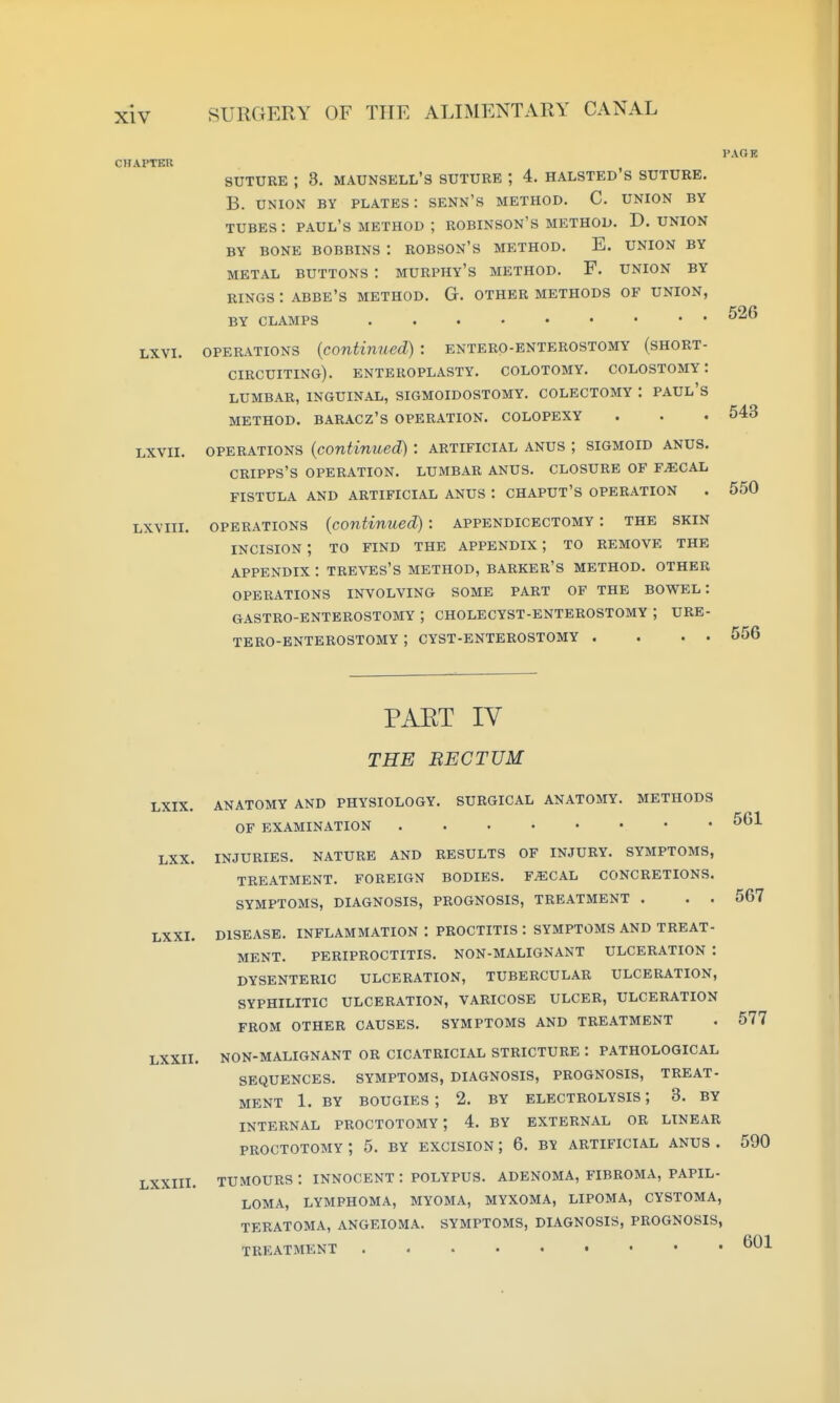 CHAPTER PAOR LXVI. LXVII. LXVIII. SUTURE ; 8. MAUNSELL'S SUTURE ; 4. HALSTED'S SUTURE. B. UNION BY PLATES : SENN'S METHOD. C. UNION BY TUBES : PAUL'S METHOD ; ROBINSON'S METHOD. D. UNION BY BONE BOBBINS : ROBSON'S METHOD. E. UNION BY METAL BUTTONS : MURPHY'S METHOD. F. UNION BY RINGS : ABBE'S METHOD. G. OTHER METHODS OF UNION, BY CLAMPS OPERATIONS (continued): entero-enterostomy (short- circuiting). enteroplasty. colotomy. colostomy: LUMBAR, INGUINAL, SIGMOIDOSTOMY. COLECTOMY : PAUL'S method. BARACZ'S OPERATION. COLOPEXY OPERATIONS (continued) : artificial anus ; sigmoid anus. CRIPPS'S OPERATION. LUMBAR ANUS. CLOSURE OF F^CAL FISTULA AND ARTIFICIAL ANUS : CHAPUT'S OPERATION OPERATIONS (continued): appendicbctomy : the skin INCISION; to find the appendix ; to remove the appendix : treves's method, barker's method, other operations involving some part of the bowel: GASTRO-ENTEROSTOMY ; CHOLECYST-ENTEROSTOMY ; URE- tero-bnterostomy ; cyst-enterostomy . . . . 526 543 550 LXIX. PAET IV THE BECTUM anatomy and physiology, surgical ANATOMY. METHODS of EXAMINATION LXX. INJURIES. NATURE AND RESULTS OF INJURY. SYMPTOMS, TREATMENT. FOREIGN BODIES. F^CAL CONCRETIONS. SYMPTOMS, DIAGNOSIS, PROGNOSIS, TREATMENT . . . LXXI. DISEASE. INFLAMMATION : PROCTITIS : SYMPTOMS AND TREAT- MENT. PERIPROCTITIS. NON-MALIGNANT ULCERATION : DYSENTERIC ULCERATION, TUBERCULAR ULCERATION, SYPHILITIC ULCERATION, VARICOSE ULCER, ULCERATION FROM OTHER CAUSES. SYMPTOMS AND TREATMENT LXXII. NON-MALIGNANT OR CICATRICIAL STRICTURE : PATHOLOGICAL SEQUENCES. SYMPTOMS, DIAGNOSIS, PROGNOSIS, TREAT- MENT 1. BY BOUGIES ; 2. BY ELECTROLYSIS 3. BY INTERNAL PROCTOTOMY', 4. BY EXTERNAL OR LINEAR PROCTOTOMY ; 5. BY EXCISION ; 6. BY ARTIFICIAL ANUS . LXXIII. TUMOURS t INNOCENT : POLYPUS. ADENOMA, FIBROMA, PAPIL- LOMA, LYMPHOMA, MYOMA, MYXOMA, LIPOMA, CYSTOMA, TERATOMA, ANGEIOMA. SYMPTOMS, DIAGNOSIS, PROGNOSIS, TREATMENT , . . . 567 577 590 601