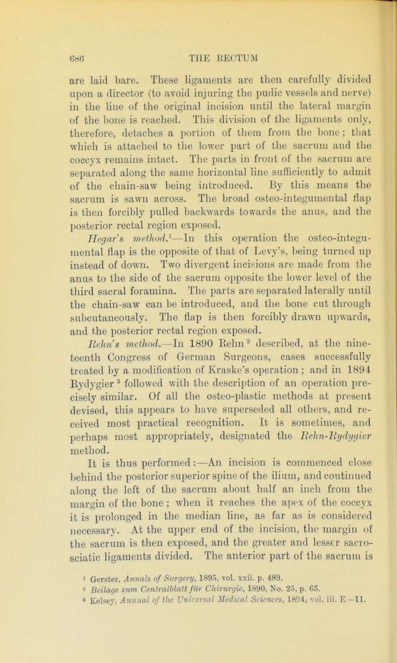 are laid bare. These ligaments are then carefully divided upon a director (to avoid injuring the pudic vessels and nerve) in the line of the original incision until the lateral margin of the bone is reached. This division of the ligaments only, therefore, detaches a portion of them from the bone; that which is attached to the lower part of the sacrum and the coccyx remains intact. The parts in front of the sacrum are separated along the same horizontal line sufficiently to admit of the chain-saw being introduced. By this means the sacrum is sawn across. The broad osteo-integumental flap is then forcibly pulled backwards towards the anus, and the posterior rectal region exposed. Hegars mefJiod.^—In this operation the osteo-integu- menfcal flap is the opposite of that of Levy's, being turned up instead of down. Two divergent incisions are made from the anus to the side of the sacrum opposite the lower level of the third sacral foramina. The parts are separated laterally until the chain-saw can be introduced, and the bone cut through subcutaneously. The flap is then forcibly drawn upwards, and the posterior rectal region exposed. Reims method.—In 1890 Kehn ^ described, at the nine- teenth Congress of German Surgeons, cases successfully treated by a modification of Kraske's operation ; and in 1894 Eydygier ^ followed with the description of an operation pre- cisely similar. Of all the osteo-plastic methods at present devised, this appears to have superseded all others, and re- ceived most practical recognition. It is sometimes, and perhaps most appropriately, designated the Rehn-liydygier method. It is thus performed:—An incision is commenced close behind the posterior superior spine of the ilium, and continued along the left of the sacrum about half an inch from the margin of the bone ; wdien it reaches the apex of the coccyx it is prolonged in the median line, as far as is considered necessary. At the upper end of the incision, the margin of the sacrum is then exposed, and the greater and lesser sacro- sciatic ligaments divided. The anterior part of the sacrum is ' Gerster, Annals of Snrgery, 1895, vol. xxii. p. 489. ■•^ Beilage mm Centralblatt filr Chirnrgie, 1890, No. 25, p. 65. * Kelsey, Annual of tlic Universal Medical Sciences, 1804, vol. iii. E —11.