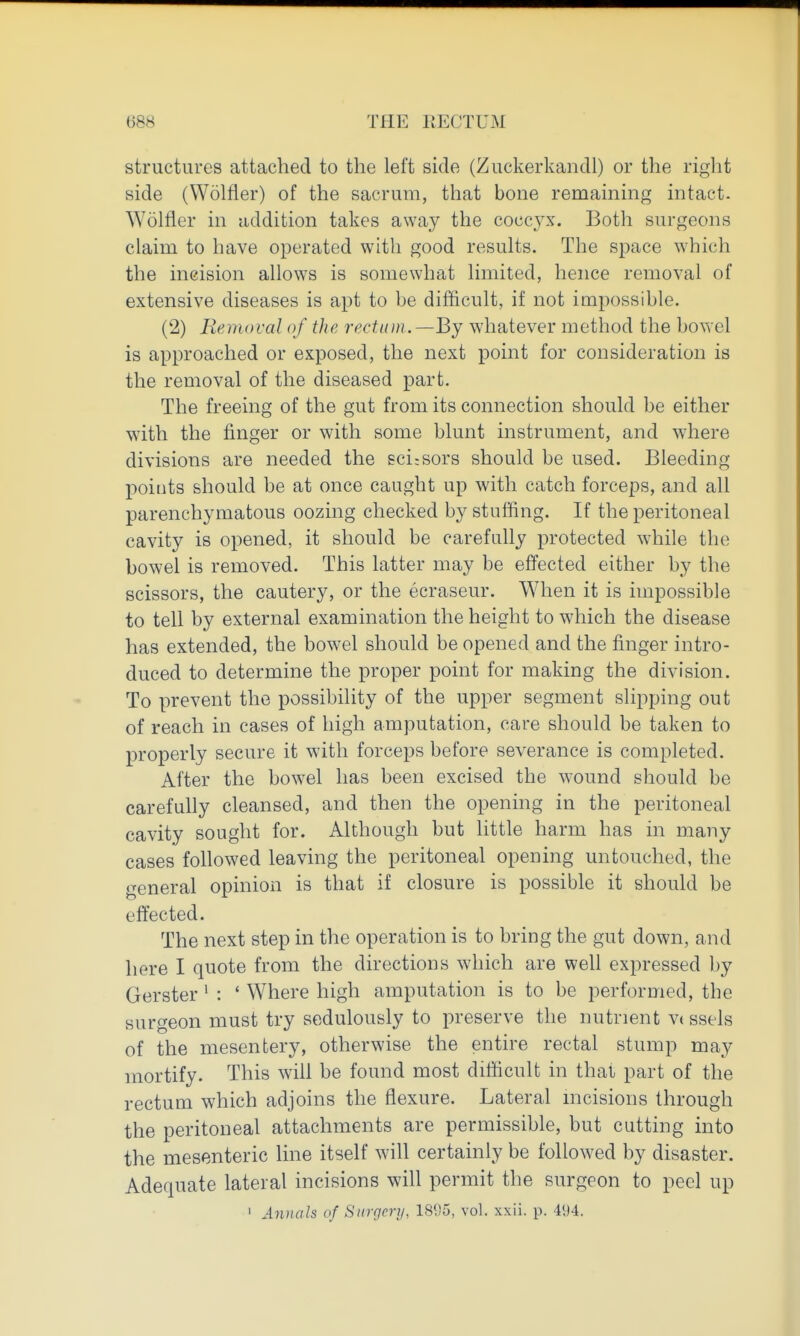 structures attached to the left side (Zuckerkandl) or the right side (Wolfler) of the sacrum, that bone remaining intact. Wolfler in addition takes away the cocc3^\'. Both surgeons claim to have operated with good results. The space which the incision allows is somewhat limited, hence removal of extensive diseases is apt to be difficult, if not impossible. (2) Removal of the rectum. —By whatever method the bowel is approached or exposed, the next point for consideration is the removal of the diseased part. The freeing of the gut from its connection should be either vpith the finger or with some blunt instrument, and where divisions are needed the sci;Sors should be used. Bleeding points should be at once caught up with catch forceps, and all parenchymatous oozing checked by stuffing. If the peritoneal cavity is opened, it should be carefully protected while the bowel is removed. This latter may be effected either by the scissors, the cautery, or the ecraseur. When it is impossible to tell by external examination the height to which the disease has extended, the bowel should be opened and the finger intro- duced to determine the proper point for making the division. To prevent the possibility of the upper segment slipping out of reach in cases of high amputation, care should be taken to properly secure it with forceps before severance is completed. After the bowel has been excised the wound should be carefully cleansed, and then the opening in the peritoneal cavity sought for. Although but little harm has in many cases followed leaving the peritoneal opening untouched, the general opinion is that if closure is possible it should be effected. The next step in the operation is to bring the gut down, and here I quote from the directions which are well expressed by Gerster ^ : ' Where high amputation is to be performed, the surgeon must try sedulously to preserve the nutrient vt ssels of the mesentery, otherwise the entire rectal stump may mortify. This will be found most difficult in that part of the rectum which adjoins the flexure. Lateral mcisions through the peritoneal attachments are permissible, but cutting into the mesenteric line itself will certainly be followed by disaster. Adequate lateral incisions will permit the surgeon to peel up ' Aimals of Surgery, 1895, vol. xxii. p. 41)4.