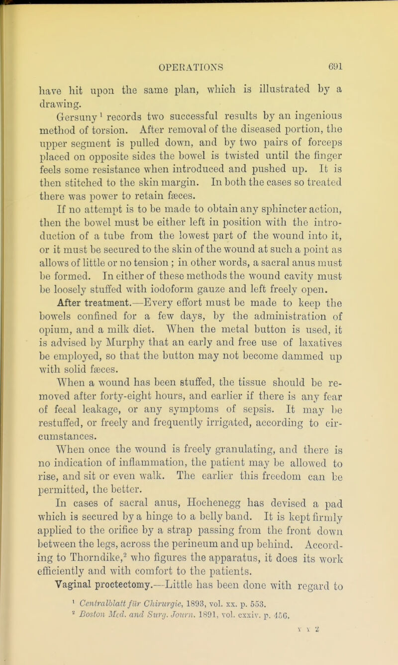 have hit upon the same plan, which is illustrated by a drawing. Gersuny ^ records two successful results by an ingenious method of torsion. After removal of the diseased portion, the upper segment is pulled down, and by two pairs of forceps placed on opposite sides the bowel is twisted until the finger feels some resistance when introduced and pushed up. It is then stitched to the skin margin. In both the cases so treated there was power to retain faeces. If no attempt is to be made to obtain any sphincter action, then the bowel must be either left in position with the intro- duction of a tube from the lowest part of the wound into it, or it must be secured to the skin of the wound at such a point as allows of little or no tension ; in other words, a sacral anus must be formed. In either of these methods the wound cavity must be loosely stuffed with iodoform gauze and left freely open. After treatment.—Every effort must be made to keep the bowels confined for a few days, by the administration of opium, and a milk diet. When the metal button is used, it is advised by Murphy that an early and free use of laxatives be employed, so that the button may not become dammed up with solid faeces. When a wound has been stuffed, the tissue should be re- moved after forty-eight hours, and earlier if there is any fear of fecal leakage, or any symptoms of sepsis. It may be restuffed, or freely and frequently irrigated, according to cir- cumstances. When once the wound is freely granulating, and there is no indication of inflammation, the patient may be allowed to rise, and sit or even walk. The earlier this freedom can be permitted, the better. In cases of sacral anus, Hochenegg has devised a pad which is secured by a hinge to a belly band. It is kept firmly applied to the orifice by a strap passing from the front down between the legs, across the perineum and up behind. Accord- ing to Thorndike,^ who figures the apparatus, it does its work efficiently and with comfort to the patients. Vaginal proctectomy.—Little has been done with regard to ' Ceniralblatt filr Chirurgic, 1893, vol. xx. p. 553. Boston ]\[cd. and Svr.j. Journ. 1891, vol. cxxiv. p, ■l.'^C.