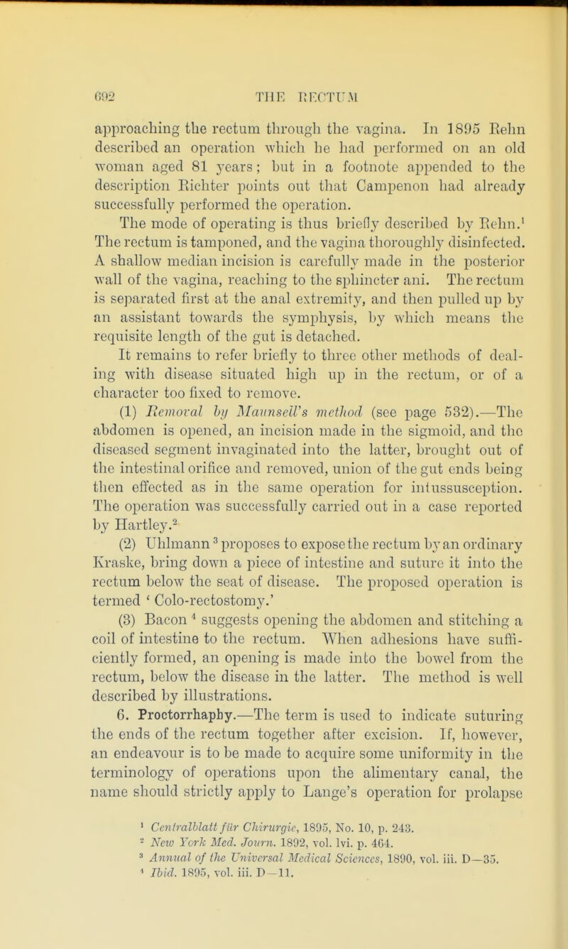 G92 THE IJF.CTUM approaching the rectum through the vagina. In 1895 Eehn described an operation which he had performed on an old woman aged 81 years; but in a footnote aj^pended to the description Eichter points out that Campenon had already successfully performed the operation. The mode of operating is thus briefly described by Eehn. The rectum is tamponed, and the vagina thoroughly disinfected. A shallow median incision is carefully made in the posterior wall of the vagina, reaching to the sphincter ani. The rectum is separated first at the anal extremity, and then pulled up by an assistant towards the symphysis, by which means the requisite length of the gut is detached. It remains to refer briefly to three other methods of deal- ing with disease situated high up in the rectum, or of a character too fixed to remove. (1) Eemoval hy MaiinseU's method (see page 532).—The abdomen is opened, an incision made in the sigmoid, and the diseased segment invaginated into the latter, brought out of the intestinal orifice and removed, union of the gut ends being then effected as in the same operation for intussusception. The operation was successfully carried out in a case reported by Hartley.^ (2) Uhlmann ^ proposes to expose the rectum by an ordinary Kraske, bring down a piece of intestine and suture it into the rectum below the seat of disease. The proposed operation is termed ' Colo-rectostomy.' (3) Bacon ^ suggests opening the abdomen and stitching a coil of intestine to the rectum. When adhesions have sufii- ciently formed, an opening is made into the bowel from the rectum, below the disease in the latter. The method is well described by illustrations. 6. Proctorrhaphy.—The term is used to indicate suturing the ends of the rectum together after excision. If, however, an endeavour is to be made to acquire some uniformity in the terminology of operations upon the alimentary canal, the name should strictly apply to Lange's operation for prolapse ' Ceniralhlatt filr Chinirgic, 1895, No. 10, p. 243. - Nnu York Med. Jonrn. 1892, vol. Ivi. p. 4G4. * Animal of ike Universal Medical Sciences, 1890, vol. iii. D—35. ' Ibid. 1895, vol. iii. D-11.