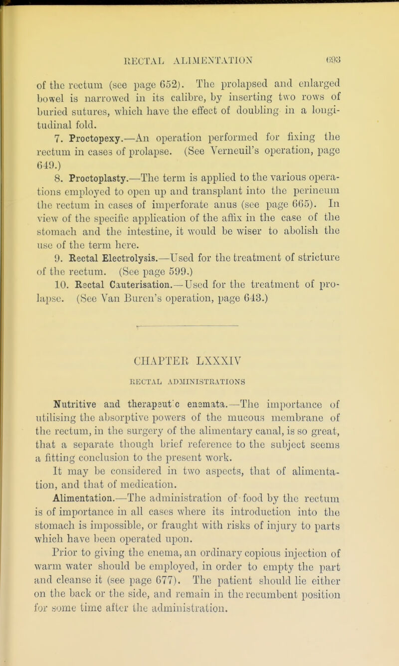 of the rectum (see page 652). The prohipsed and enlarged bowel is narrowed in its calibre, by inserting two rows of buried sutures, which have the effect of doubling in a longi- tudinal fold. 7. Proctopexy.—An operation performed for fixing the rectum in cases of prolapse. (See Verneuil's operation, page 649.) 8, Proctoplasty.—The term is applied to the various opera- tions employed to open up and transplant into the perineum the rectum in cases of imperforate anus (see page 665). In view^ of the specific application of the affix in the case of the stomach and the intestine, it would be wiser to abolish the use of the term here. 9. Rectal Electrolysis.—Used for the treatment of stricture of the rectum. (See page 599.) 10, Rectal Cauterisation.—Used for the treatment of pro- lapse. (See Van Buren's operation, page 643.) CHAPTEE LXXXIV EECTAL ADMINISTRATIONS Nutritive and therapeut'c enemata.—The importance of utilising the absorptive powers of the mucous membrane of the rectum, in the surgery of the alimentary canal, is so great, that a separate though brief reference to the subject seems a fitting conclusion to the present work. It may be considered in two aspects, that of alimenta- tion, and that of medication. Alimentation.—The administration of food by the rectum is of importance in all cases where its introduction into the stomach is impossible, or fraught with risks of injury to parts which have been operated upon. Prior to giving the enema, an ordinary copious injection of warm water should be employed, in order to empty the part and cleanse it (see page 677). The patient should he cither on the back or the side, and remain in the recumbent position for some time after the administration.