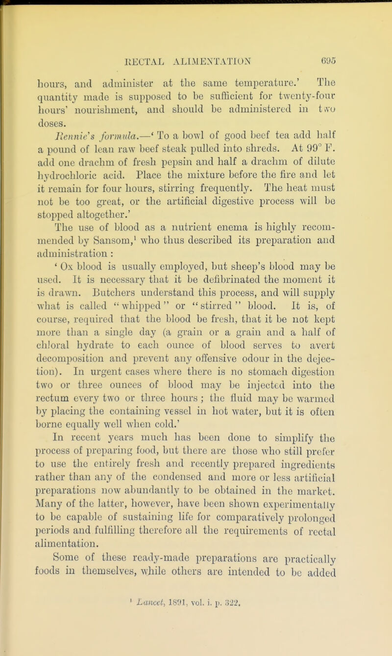 hours, and administer at the same temperature' The quantity made is supposed to be sufficient for twent3^-four hours' nourishment, and should be administered in t^u doses. Jiennic's formula.—* To a bowl of good beef tea add half a pound of lean raw beef steak pulled into shreds. At 99° F. add one drachm of fresh pepsin and half a drachm of dilute hydrochloric acid. Place the mixture before the fire and let it remain for four hours, stirring frequently. The heat must not be too great, or the artificial digestive process will be stopped altogether.' The use of blood as a nutrient enema is highly recom- mended by Sansom,^ who thus described its preparation and administration : * Ox blood is usually employed, but sheep's blood may be used. It is necessary that it be defibrinated the moment it is drawn. Butchers understand this process, and will supply what is called whipped or stirred blood. It is, of course, required that the blood be fresh, that it be not kept more than a single day (a grain or a grain and a half of chloral hydrate to each ounce of blood serves to avert decomposition and prevent any offensive odour in the dejec- tion). In urgent cases where there is no stomach digestion two or three ounces of blood may be injected into the rectum every two or three hours ; the fluid may be w^armed by placing the containing vessel in hot water, but it is often borne equally well when cold.' In recent years much has been done to simplify the process of preparing food, but there are those who still prefer to use the entirely fresh and receiitly prepared ingredients rather than any of the condensed and more or less artificial preparations now abundantly to be obtained in the market. Many of the latter, however, have been shown experimentally to be capable of sustaining life for comparatively prolonged periods and fullilling therefore all the requirements of rectal alimentation. Some of these ready-made preparations are practically foods in themselves, while others are intended to be added ' Lancet^ 18U1, vol. i. p. o22.