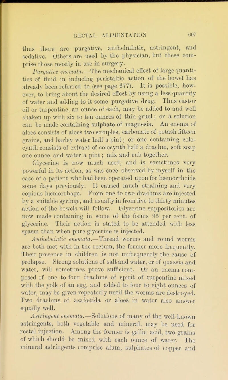 thus there are purgative, anthehiimtic, astringent, and sedative. Others are used by the physician, but these com- prise those mostly in use in surgery. Purgative enemata.—The mechanical effect of large quanti- ties of fluid in inducing peristaltic action of the bowel has already been referred to (see page 677). It is possible, how- ever, to bring about the desired effect by using a less quantity of water and adding to it some purgative drug. Thus castor oil or turpentine, an ounce of each, may be added to and well shaken up with sis to ten ounces of thin gruel; or a solution can be made containing sulphate of magnesia. An enema of aloes consists of aloes two scruples, carbonate of potash fifteen grains, and barley water half a pint; or one containing colo- cynth consists of extract of colocynth half a drachm, soft soap one ounce, and water a pint; mix and rub together. Glycerine is now much used, and is sometimes very powerful in its action, as was once observed by myself in the case of a patient who had been operated upon for haemorrhoids some days previously. It caused much straining and very copious hemorrhage. From one to two drachms are injected by a suitable syringe, and usually in from five to thirty minutes action of the bowels will follow. Glycerine suppositories are now made containing in some of the forms 95 i^er cent, of glj-cerine. Their action is stated to be attended wdth less spasm than when pure glycerine is injected. Anthelmmtic enemata.—Thread worms and round worms are both met with in the rectum, the former more frequently. Their presence in children is not unfrequently the cause of j)rolapse. Strong solutions of salt and water, or of quassia and water, will sometimes prove sufficient. Or an enema com- posed of one to four drachms of spirit of turpentine mixed with the yolk of an egg, and added to four to eight ounces of water, may be given repeatedly until the w orms are destroyed. Two drachms of asafoetida or aloes in water also answer equally well. Astringent enemata.—Solutions of many of the well-known astringents, both vegetable and mineral, may be used for rectal injection. Among the former is gallic acid, two grains of which should be mixed with each ounce of water. The mineral astringents comprise alum, sulphates of copper and