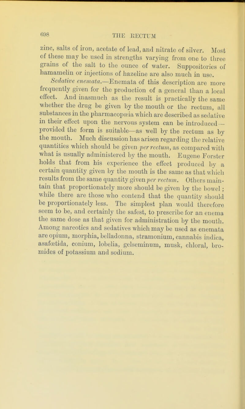 zinc, salts of iron, acetate of lead, and nitrate of silver. Most of these may be used in strengths varying from one to tln-ee grains of the salt to the ounce of water. Suppositories of hamamelin or injections of hazeline are also much in use. Sedative enemata.—Enemata of this description are more frequently given for the production of a general than a local effect. And inasmuch as the result is practically the same whether the drug be given by the mouth or the rectum, ail substances in the pharmacopoeia which are described as sedative in their effect upon the nervous system can be introduced — provided the form is suitable—as well by the rectum as by the mouth. Much discussion has arisen regarding the relative quantities which should be given per rectum, as compared with what is usually administered by the mouth. Eugene Forster holds that from his experience the effect produced by a certain quantity given by the mouth is the same as that which results from the same quantity given per rectum. Others main- tain that proportionately more should be given by the bowel ; while there are those who contend that the quantity should be proportionately less. The simplest plan would therefore seem to be, and certainly the safest, to prescribe for an enema the same dose as that given for administration by the mouth. Among narcotics and sedatives which may be used as enemata are opium, morphia, belladonna, stramonium, cannabis indica, asafoetida, conium, lobelia, gelseminum, musk, chloral, bro- mides of potassium and sodium.