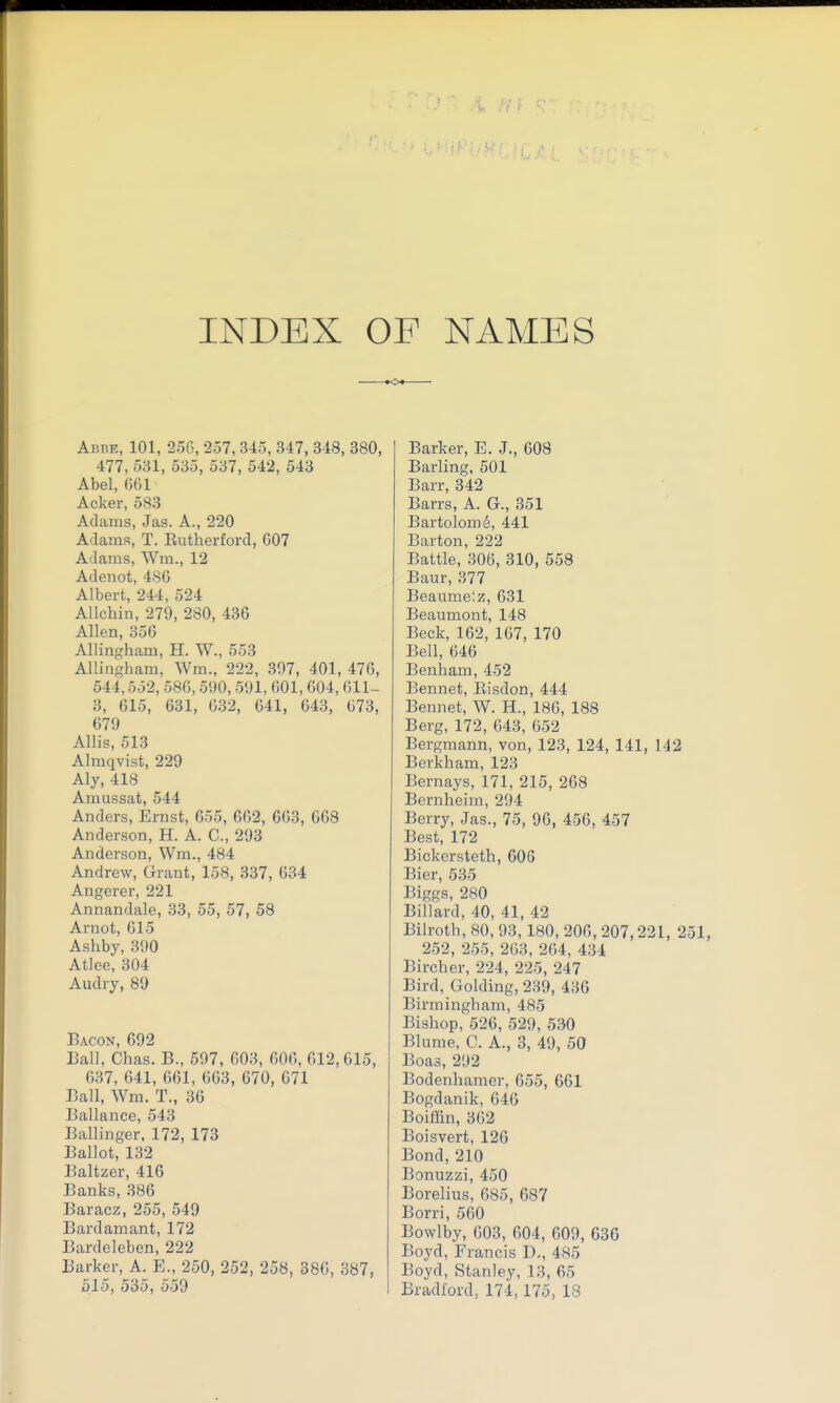 INDEX OP NAMES •O AiiBE, 101, 256, 257, 345, 347, 348, 380, 477, 531, 535, 537, 542, 543 Abel, G61 Acker, 583 Adams, Jas. A., 220 Adams, T. Eutherford, G07 Adams, Wm., 12 Adenot, 486 Albert, 244, 524 AUchin, 279, 280, 436 Allen, 356 Allingham, H. W., 553 Allingham, Wm., 222, 397, 401, 476, 544,552, 586,590,591, 601,604, 611- 3, 615, 631, 632, 641, 643, 673, 679 AUis, 513 Almqvist, 229 Aly, 418 Amussat, 544 Anders, Ernst, 655, 662, 663, 668 Anderson, H. A. C, 293 Anderson, Wm., 484 Andrew, Grant, 158, 337, 634 Angerer, 221 Annandale, 33, 55, 57, 58 Arnot, 615 Ashby, 390 Atlee, 304 Audry, 89 Bacon, 692 Eall, Chas. B., 597, 603, 606, 612,015, 637, 641, 661, 663, 670, 071 Ball, Wm. T., 36 Ballance, 543 Ballinger. 172, 173 Ballot, 132 Baltzer, 416 Banks, 386 Baracz, 255, 549 Bardamant, 172 Bardeleben, 222 Barker, A. E., 250, 252, 258, 386, 387, 515, 535, 559 Barker, E. J., 608 Barling, 501 Barr, 342 Barrs, A. G., 351 Bartolom^, 441 Barton, 222 Battle, 306, 310, 558 Baur, 377 Beaume'.z, 631 Beaumont, 148 Beck, 162, 167, 170 Bell, 646 Benham, 452 Bennet, Risdon, 444 Bennet, W. H., 186, 188 Berg, 172, 643, 652 Bergmann, von, 123, 124, 141, 142 Berkham, 123 Bernays, 171, 215, 268 Bernheim, 294 Berry, Jas., 75, 96, 456, 457 Best, 172 Bickersteth, 60G Bier, 535 Biggs, 280 Billard, 40, 41, 42 Bilroth, 80, 93, 180, 206, 207,221, 251, 252, 255, 263, 264, 434 Bircher, 224, 225, 247 Bird, Golding, 239, 436 Birmingham, 485 Bishop, 526, 529, 530 Blume, C. A., 3, 49, 60 Boas, 292 Bodenhamer, 655, 661 Bogdanik, 646 Boiffin, 3()2 Boisvert, 126 Bond, 210 Bonuzzi, 450 Borelius, 685, 687 Borri, 560 Bowlby, 603, 604, 609, 636 Boyd, Francis D,, 485 Boyd, Stanley, 13, 65 Bradford, 174,175, 18