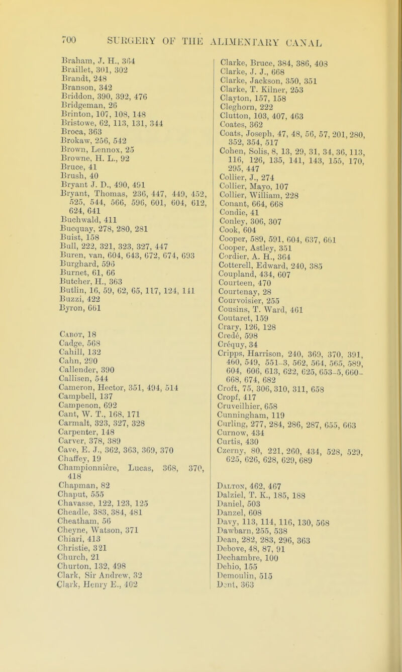 U.IMJ<:xrAKY CANAL Braham, J, H., 3()4 Eraillet, 301, i502 Brandt, 248 Branson, 342 Briddon, 390, 392, 476 Bridgcman, 20 Brinton, 107, 108, 148 Bristowe, 62, 113, 131, 344 Broca, 363 Brokaw, 256, 542 Brown, Lennox, 25 Browne, H. L., 92 Bruce, 41 Brush, 40 Bryant J. D., 490, 491 Bryant, Thomas, 236, 447, 449, 452, 525, 544, 566, 596, 601, 604, 612, 024, 641 Buchwald, 411 Bucquay, 278, 280, 281 Buist, 158 Bull, 222, 321, 323, 327, 447 Buren, van, 604, 643, 672, 674, 693 Burghard, 596 Burnet, 61, 66 Butcher, H., 363 Buthn, 10, 59, 62, 65, 117, 124, 111 Buzzi, 422 Byron, 661 Cabot, 18 Cadge, 568 Cahill, 132 Cahn,290 Callender, 390 Callisen, 544 Cameron, Hector, 351, 494, 514 Campbell, 137 Campenon, 692 Cant, W. T., 168, 171 Carmalt, 323, 327, 328 Carpenter, 148 Carver, 378, 389 Cave, E. J., 362, 303, 369, 370 Chaifey, 19 Championniere, Lucas, 368, 370, 418 Chapman, 82 Chaput, 555 Chavasse, 122, 123, 125 Cheadle, 383, 384, 481 Cheatham, 56 Cheyne, Watson, 371 Chiari, 413 Christie, 321 Church, 21 Churton, 132, 498 Clark, Sir Andrew, 32 Chvk, Henry E., 402 Clarke, Bruce, 384, 386, 403 Clarke, J. J., 068 Clarke, Jackson, 350, 351 Clarke, T. Kilner, 253 Clayton, 157, 158 Cleghorn, 222 Glutton, 103, 407, 463 Coates, 362 Coats, Joseph, 47, 48, 56, 57, 201,280, 352, 354, 517 Cohen, Sohs, 8, 13, 29, 31, 34, 36, 113, 116, 126, 135, 141, 143, 155, 170, 295, 447 Collier, J., 274 Collier, Mayo, 107 ColKer, William, 228 Conant, 664, 608 Condie, 41 Conley, 306, 307 Cook, 604 Cooper, 589, 591, 604, 637, 661 Cooper, Astley, 351 Cordier, A. H., 364 Cotterell, Edward, 240, 385 Coupland, 434, 607 Courteen, 470 Courtenay, 28 Courvoisier, 255 Cousins, T. Ward, 461 Coutaret, 159 Crary, 126, 128 Crede, 598 Crequy, 34 Cripps, Harrison, 240, 369, 370, 391, 460, 549, 551-3, 562, 5(i4, 565, 589, 004, 000, 013, 022, 625, 653-5, 660- 668, 674, 682 Croft, 75, 306, 310, 311, 658 Cropf, 417 Cruveilhier, 658 Cunningham, 119 Curling, 277, 284, 286, 287, 655, 663 Curnow, 434 Curtis, 430 Czerny, 80, 221, 260, 434, 528, 529, 625, 626, 628, 629, 689 Dalton, 462, 467 Dalziel, T. K., 185, 188 Daniel, 503 Danzel, 608 Davy, 113, 114, 116, 130, 568 Dawbarn, 255, 538 Dean, 282, 283, 296, 363 Dcbove, 48, 87, 91 Dechambre, 100 Dehio, 155 Demoulin, 515 Dent, 363
