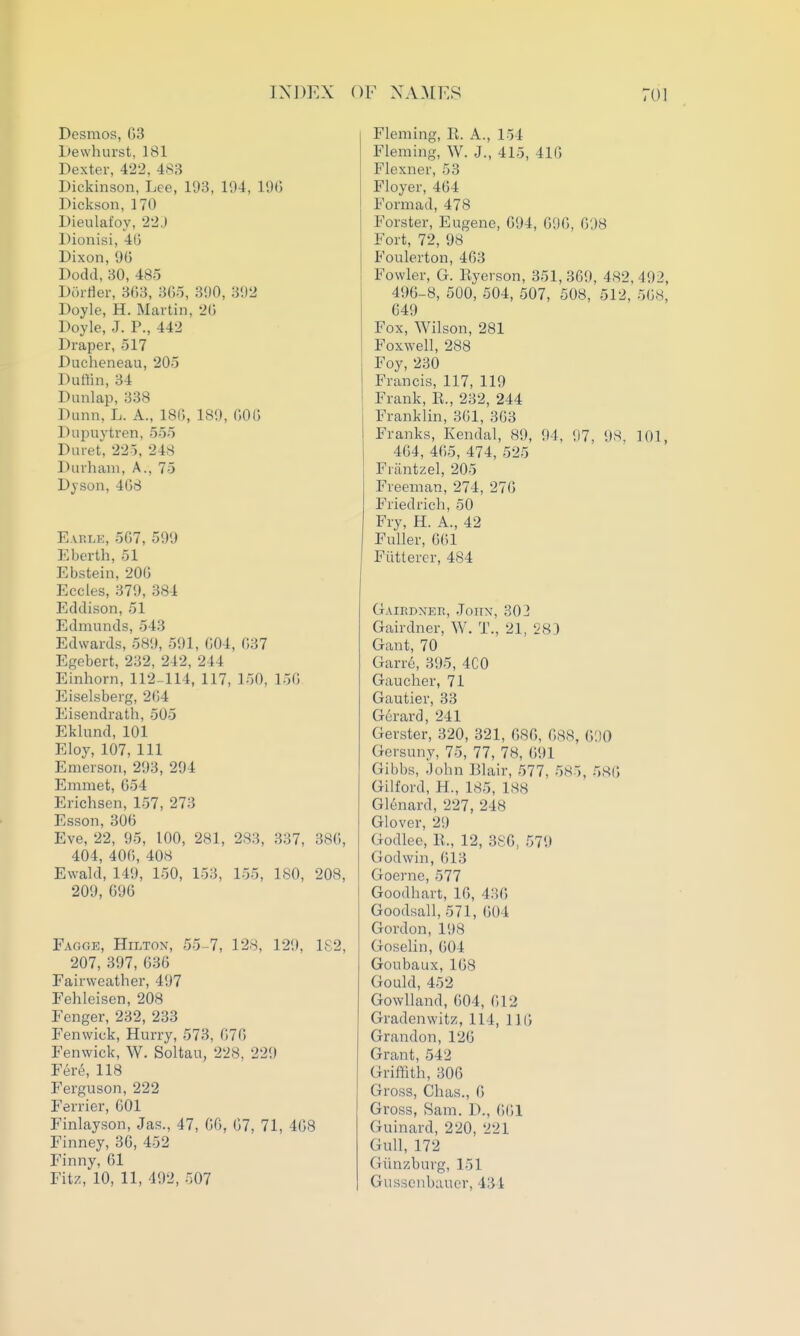 Desmos, G3 Dewhurst, 181 Dexter, 422. 483 Dickinson, Lee, 193, 194, 19(5 Dickson, 170 Dieulafoy, 22J Dionisi, 45 Dixon,96 Dodd, 30, 485 Doirter, 3(53, 305, 390, 392 Doyle, H. Martin, 20 Doyle, J. P., 442 Draper, 517 Ducheneau, 205 Duffin, 34 Dunlap, 338 Dunn. L. A., 18i;, 189, 000 Dupuytren, 555 Dnret, 22-5. 248 Durham, A., 75 Dyson, 408 Eahlk, 507, 599 Eberth, 51 Ebstein, 200 Eccles, 379, 384 Eddison, 51 Edmunds, 543 Edwards, 58!), 591, 004, 037 Egobert, 232, 242, 244 Einhorn, 112-114, 117, 150, 150 Eiselsberg, 204 Eisendrath, 505 Ekkmd, 101 Eloy, 107, 111 Emerson, 293, 294 Emmet, 054 Erichscn, 157, 273 Esson, 300 Eve, 22, 95, 100, 281, 283, 337, 380, 404, 400, 408 Ewald, 149, 150, 153, 155, 180, 208, 209, 090 Fagge, Hilton, 55-7, 128, 129, 182, 207, 397, 636 Fairweather, 497 Fehleisen, 208 Fenger, 232, 233 Fenwick, Hurry, 573, 070 Fenwick, W. Soltau, 228, 229 Fere, 118 Ferguson, 222 Ferrier, 601 Finlayson, Jas., 47, CO, 67, 71, 468 Finney, 36, 452 Finny, 01 Fitz, 10, 11, 492, 507 Fleming, E. A., 154 Fleming, W. J., 415, 41G Flexner, 53 Floyer, 404 Formad, 478 Forster, Eugene, 094, 090, 098 Fort, 72, 98 Foulerton, 463 Fowler, G. Kyerson, 351, 369, 482, 492, 496-8, 500, 504, 507, 508, 512, 508, 649 Fox, Wilson, 281 Foxwell, 288 Foy, 230 Francis, 117, 119 Frank, R., 232, 244 Franklin, 301, 303 Franks, Kendal, 89, 94, 97, 98, 101, 404, 465, 474, 525 Friintzel, 205 Freeman, 274, 270 Friedrich, 50 Fry, H. A., 42 Fuller, 601 Fiitterer, 484 Gairdner, Joiix, 302 Gairdner, W. T., 21, 283 Gant, 70 Garr6, 395, 4C0 Gaucher, 71 Gautier, 33 G6rard, 241 Gerster, 320, 321, 080, 688, C/.]0 Gorsuny, 75, 77, 78, 091 Gibbs, John Blair, 577, 585, 580 Gilford, H., 185, 188 Glenard, 227, 248 Glover, 29 Godlee, E., 12, 380, 579 Godwin, 013 Goerne, 577 Goodhart, 10, 430 Goodsall, 571, 004 Gordon, 198 Goselin, 004 Goubaux, 108 Gould, 452 Gowlland, 004, 012 Gradenwitz, 114, 110 Grandon, 126 Grant, 542 Griffith, 306 Gross, Chas., 6 Gross, Sam. D., 0(;i Guinard, 220, 221 Gull, 172 Giinzburg, 151 GuHsenbiiucr, 434