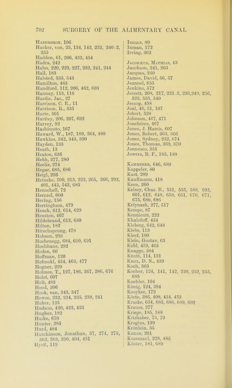 Habershon, lOG Hacker, von, 23, 134, 142, 232, 240-2, 255 Hadden, Gl, 20G, 433, 454 Hadra, 242 Hahn, 220, 223, 227, 232, 241, 244 Hall, 183 Halsted, 535, 543 Hamilton, 483 Handford, 112, 20G, 402, G03 Hannay, 113, IIG Hardie, Jas., 27 Harrison, C. E., 11 Harrison, E., 335 Harte, 501 Hartley, 20G, 207, 692 Harvey, 92 Hashimoto, 1G7 Haward, W., 187, 189, 304, 480 Hawkins, 342, 343, 390 Hayden, 133 Heath, 13 Heaton, 63G Hebb, 277, 280 Heelis, 274 Hegar, 685, 686 Heigl, 256 Hcineke, 100, 215, 222, 2G5, 266, 292, 401, 443, 543, 685 Henschell, 72 Herczel, 600 Hering, 156 Herringham, 479 Heuck, 612, 614, 629 Heuston, 467 Hildebrand, 612, 630 Hilton, 182 Hirschsprung, 478 Hobson, 293 Hochenegg, 684, 690, 691 Hochhaus, 292 Hoden, 60 Hoffman, 120 Hofmokl, 434, 463, 477 Hogner, 229 Holmes, T., 127, 186, 267, 286, 676 Hoist, 607 Holt, 483 Hood, 306 Hook, van, 345, 347 Howse, 232, 234, 235, 238, 241 Huber, 125 Hudson, 420, 422, 423 Hughes, 182 Huike, 670 Hunter, 285 Hurd, 484 Hutchinson, Jonathan, 37, 274, 275, 363, 383, 390, 404, 451 Hyrtl, 119 Ingalr, 89 Inman, 172 Irving, 362 Jacob;eus, Mathiar, 43 Jacobson, 241, 263 Jacques, 240 James, David, 56, 57 Jeannel, 055 Jenkins, 572 Jessett, 208, 217, 221-3, 236,249, 256, 523, 535, 540 Jessop, 498 Joal, 46, 51, 107 Jobert, 528 Johnson, 467, 471 Joncheres, 467 Jones, J. Harris, 607 Jones, Eobert, 363, 366 Jones, Sydney, 232, 674 Jones, Thomas, 369, 370 Jonnesco, 351 Jowers, E. F., 185, 188 Kammerer, 646, 689 Kappeler, 80 Kast, 289 Kauffmann, 418 Keen, 260 Kelsey, Chas. B., 551, 555, 580, 502, 601, 612, 648, 658, 661, 670, G71, 675, 680, 686 Kelynack, 277, 517 Kcmpe, 87 Kennicutt, 222 Khalofoff, 454 Kleberg, 642, 648 Klebs, 113 Kleef, 180 Klein, Gustav, 63 Kidd, 459, 463 Knaggs, 384 Knott, 114, 131 Knox, D. N., 439 Koch, 363 Kocher, 124, 141, 142, 220, 252, 255, 685 Koehler, 104 Konig, 124, 394 Kooyker, 172 Korte, 386, 408, 434, 453 Kraske, 634, 683, 686, (iSO, 692 Krauss, 277 Kriege, 185, 188 Krishaber, 75, 79 Krogius, 199 Kronlein, 35 KuDze, 201 Kussmaul, 228, 480 Kiister, 181, 689