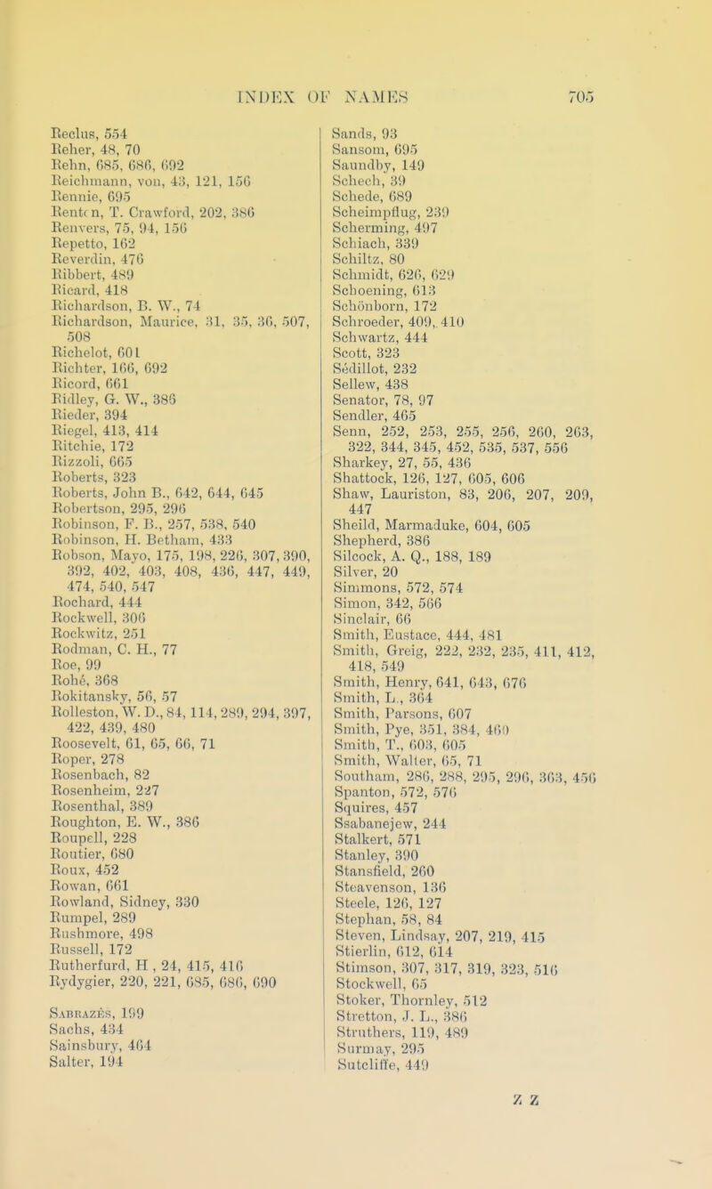 Reclus, 554 Reher, 48, 70 Rehn, G85, 68fi, ()02 lieichmann, von, 43, 121, 15G Eennie, 695 Rente n, T. Crawford, 202, 386 Reavers, 75, 04, 15(5 Repetto, 162 Reverdin, 470 Ribbert, 48«) Ricard, 418 Richardson, B. W., 74 Richardson, Maurice, ;U, 35, 36, 507, 508 Richelot, 601 Richter, 166, 692 Ricord, 661 Ridley, G. W., 386 Rieder, 394 Riegel, 413, 414 Ritchie, 172 Rizzoli, 665 Roberts, 323 Roberts, John B., 642, 644, 645 Robertson, 295, 296 Robinson, F. B., 257, 538, 540 Robinson, H. Betham, 433 Robson, Mayo, 175, 198, 226, 307, 390, 392, 402, 403, 408, 436, 447, 449, 474, 540, 547 Rochard, 444 Rockwell, 306 Rockwitz, 251 Rodman, C. H., 77 Roe, 99 Rohe. 368 Rokitansky, 56, 57 Rolleston, W. D., 84,114, 289, 294, 397, 422, 439, 480 Roosevelt, 61, 65, 66, 71 Roper, 278 Rosenbach, 82 Rosenheim, 227 Rosenthal, 389 Roughton, E. W., 386 Roupell, 228 Routier, 680 Roux, 452 Rowan, 661 Rowland, Sidney, 330 Rumpel, 289 Rushmore, 498 Russell, 172 Rutherfurd, H , 24, 415, 416 Rydygier, 220, 221, 685, 686, 090 Sabrazes, 199 Sachs, 434 Sainsbury, 464 Salter, 194 Sands, 93 Sansom, 695 Saundby, 149 Schech, 39 Schede, 689 Scheimpflug, 239 Scherming, 4;)7 Schiach, 339 Schiltz, 80 Schmidt, 626, 629 Schoening, 613 Schonborn, 172 Schroeder, 409, 410 Schwartz, 444 Scott, 323 SediUot, 232 Sellew, 438 Senator, 78, 97 Sendler, 465 Senn, 252, 253, 255, 256, 260, 263, 322, 344, 345, 452, 535, 537, 556 Sharkey, 27, 55, 436 Shattock, 126, 127, 605, 606 Shaw, Lauriston, 83, 206, 207, 209, 447 Sheild, Marmaduke, 604, 605 Shepherd, 386 Silcock, A. Q., 188, 189 Silver, 20 Simmons, 572, 574 Simon, 342, 566 Sinclair, 66 Smith, Eustace, 444, 481 Smith, Greig, 222, 232, 235, 411, 412, 418, 549 Smith, Henry, 641, 643, 676 Smith, L., 364 Smith, Parsons, 607 Smith, Pye, 351, 384, 460 Smith, T., 6)03, 605 Smith, Waller, 65, 71 Southam, 286, 288, 295, 296, 363, 450 Spanton, 572, 576 Squires, 457 Ssabanejew, 244 Stalkert, 571 Stanley, 390 Stansfield, 260 Steavenson, 136 Steele, 126, 127 Stephan, 58, 84 Steven, Lindsay, 207, 219, 415 Stierlin, 612, 614 Stimson, 307, 317, 319, 323, 516 Stock well, 65 Stoker, Thornley, 512 Stretton, J. L., 386 Struthers, 119, 489 Surmay, 295 Sutclitte, 449