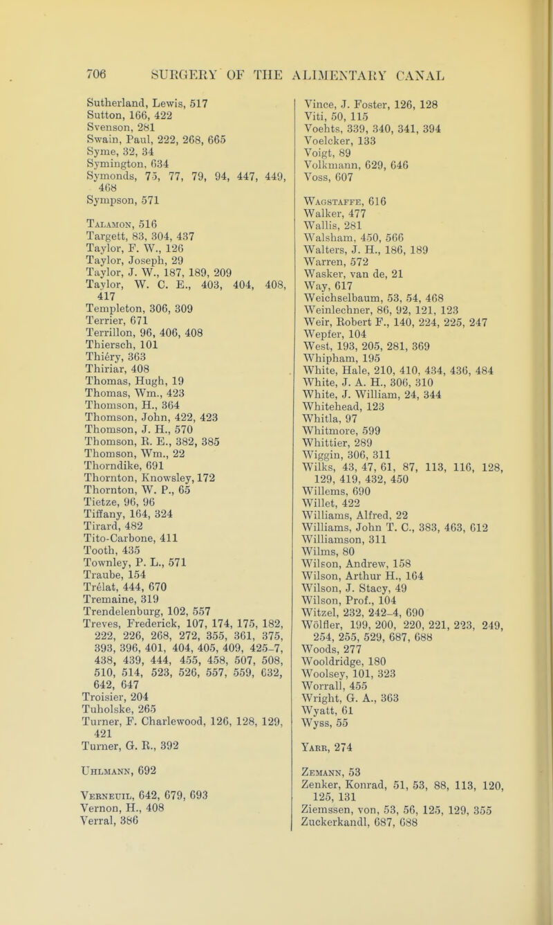 Sutherland, Lewis, 517 Sutton, 166, 422 Svenson, 281 Swain, Paul, 222, 268, 665 Syme, 32, 34 Symington, 634 Symonds, 7-5, 77, 79, 94, 447, 449, 4G8 Sympson, 571 Talamon, 516 Targett, 83, 304, 437 Taylor, F. W., 126 Taylor, Joseph, 29 Taylor, J. W., 187, 189, 209 Taylor, W. C. E., 403, 404, 408, 417 Templeton, 306, 309 Terrier, 671 Terrillon, 96, 406, 408 Thiersch, 101 Thi^ry, 363 Thiriar, 408 Thomas, Hugh, 19 Thomas, Wm., 423 Thomson, H., 364 Thomson, John, 422, 423 Thomson, J. H., 570 Thomson, R. E., 382, 385 Thomson, Wm., 22 Thorndike, 691 Thornton, Knowsley, 172 Thornton, W. P., 65 Tietze, 96, 96 Tiffany,164, 324 Tirard, 482 Tito-Carbone, 411 Tooth, 435 Townley, P. L., 571 Traube, 154 Trelat, 444, 670 Tremaine, 319 Trendelenburg, 102, 557 Treves, Frederick, 107, 174, 175, 182, 222, 226, 268, 272, 355, 361, 375, 393, 396, 401, 404, 405, 409, 425-7, 438, 439, 444, 455, 458, 507, 508, 510, 514, 523, 526, 557, 559, 632, 642, 647 Troisier, 204 Tuholske, 265 Turner, F. Charlewood, 126, 128, 129, 421 Turner, G. R., 392 Uhlmann, 692 Verneuil, 642, 679, 693 Vernon, H., 408 Verral, 386 Vince, J. Foster, 126, 128 Viti, 50, 115 Voehts, 339, 340, 341, 394 Voelcker, 133 Voigt, 89 Volkmann, 629, 646 Voss, 607 Wagstaffe, 616 Walker, 477 WaUis, 281 Walsham, 450, 566 Walters, J. H., 186, 189 Warren, 572 Wasker, van de, 21 Way, 617 Weichselbaum, 53, 54, 468 Weinlechner, 86, 92, 121, 123 Weir, Robert F., 140, 224, 225, 247 Wepfer, 104 West, 193, 205, 281, 369 Whipham, 195 White, Hale, 210, 410, 434, 436, 484 White, J. A. H., 306, 310 White, J. William, 24, 344 Whitehead, 123 Whitla, 97 Whitmore, 599 Whittier, 289 Wiggin, 306, 311 Wilks, 43, 47, 61, 87, 113, 116, 128, 129, 419, 432, 450 Willems, 690 Willet, 422 Williams, Alfred, 22 Williams, John T. C, 383, 463, 612 Williamson, 311 Wilms, 80 Wilson, Andrew, 158 Wilson, Arthur H., 164 Wilson, J. Stacy, 49 Wilson, Prof., 104 Witzel, 232, 242-4, 690 Wolfler, 199, 200, 220, 221, 223, 249, 254, 255, 529, 687, 688 Woods, 277 Wooldridge, 180 Woolsey, 101, 323 Worrall, 455 Wright, G. A., 363 Wyatt, 61 Wyss, 55 Yabr, 274 Zemann, 53 Zenker, Konrad, 51, 53, 88, 113, 120, 125, 131 Ziemssen, von, 53, 56, 125, 129, 355 Zuckerkandl, 687, 688