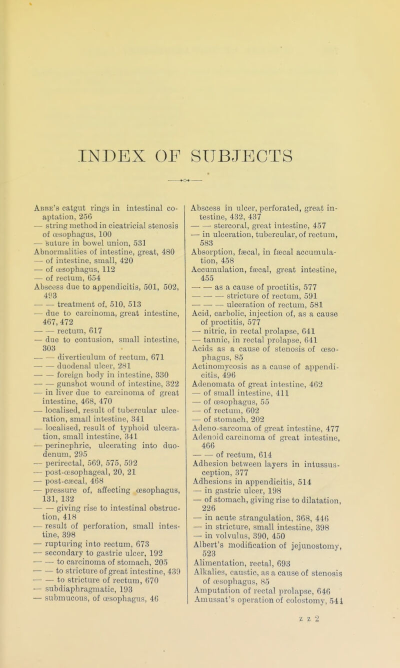 INDEX OF SUBJECTS Arre's catgut rings in intestinal co- aptation, 256 — string metliod in cicatricial stenosis of (fcsophagus, 100 — suture in bowel union, 531 Abnormalities of intestine, great, 480 — of intestine, small, 420 — of cfesophagus, 112 — of rectum, 054 Abscess due to appendicitis, 501, 502, 493 — — treatment of, 510, 513 — due to carcinoma, great intestine, 467,472 rectum, 617 — due to contusion, small intestine, 303 diverticulum of rectum, 671 duodenal ulcnr, 281 — — foreign body in intestine, 330 gunsliot wound of intestine, 322 — in liver due to carcinoma of great intestine, 468, 470 — localised, result of tubercular ulce- ration, small intestine, 341 — localised, result of typhoid ulcera- tion, small intestine, 341 — perinephric, ulcerating into duo- denum, 295 — perirectal, 569, 575, 592 — post-a3sophageal, 20, 21 — post-cfecal, 468 •— pressure of, affecting oesophagus, 131, 132 — — giving rise to intestinal obstruc- tion, 418 ■— result of perforation, small intes- tine, 398 — rupturing into rectum, 673 — secondary to gastric ulcer, 192 ^ to carcinoma of stomach, 205 to stricture of great intestine, 439 to stricture of rectum, 670 — subdiaphragmatic, 193 — submucous, of u?sophagus, 46 Abscess in ulcer, perforated, great in- testine, 432, 437 stercoral, great intestine, 457 — in ulceration, tubercular, of rectum, 583 Absorption, faecal, in foBcal accumula- tion, 458 Accumulation, ftecal, great intestine, 455 — — as a cause of proctitis, 577 stricture of rectLim, 591 ulceration of rectum, 581 Acid, carbolic, injection of, as a cause of proctitis, 577 — nitric, in rectal prolapse, 641 — tannic, in rectal prolapse, 641 Acids as a cause of stenosis of oeso- phagus, 85 Actinomycosis as a cause of appendi- citis, 496 Adenomata of great intestine, 462 — of small intestine, 411 — of oesophagus, 55 — of rectum, ()02 — of stomacli, 202 Adeno-sarcoma of great intestine, 477 Adenoid carcinoma of great intestine, 466 of rectum, 614 Adhesion between layers in intussus- ception, 377 Adhesions in appendicitis, 514 — in gastric ulcer, 198 — of stomach, giving rise to dilatation, 226 — in acute strangulation, 368, 446 — in stricture, small intestine, 398 — in volvulus, 390, 450 Albert's modification of jejunostomy, 523 Alimentation, rectal, 693 Alkalies, caustic, as a cause of stenosis of esophagus, 85 Amputation of rectal prolapse, 646 Amussat's operation of colostoiny, 54i
