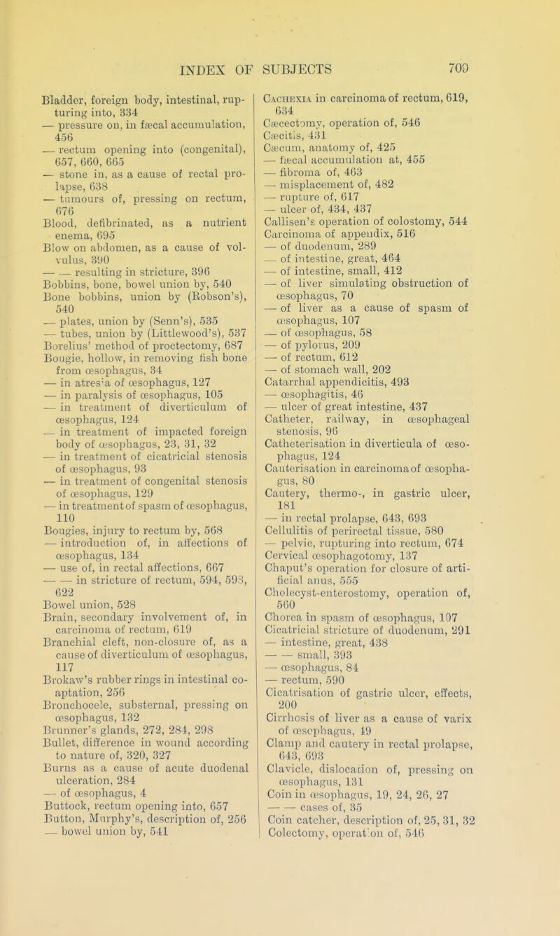INDEX OF Bladder, foreign body, intestinal, rup- turing into, 334 — pressure on, in tecal accumulation, 45(5 — rectuna opening into (congenital), 657, 660,665 — stone in, as a cause of rectal pro- lapse, 638 — tumours of, pressing on rectum, 676 Blood, defibrinated, as a nutrient enema, ()95 Blow on abdomen, as a cause of vol- vulus, 3<)0 — — resulting in stricture, 396 Bobbins, bone, bowel union by, 540 Bone bobbins, union by (Robson's), 540 -— plates, union by (Senn's), 535 — tubes, union by (Littlewood's), 537 Borelius' method of proctectomy, 687 Bougie, hollow, in removing tish bone from cesophagus, 34 — in atres'a of cesophagus, 127 — in paralysis of cesophagus, 105 — in treatment of diverticulum of oesophagus, 124 — in treatment of impacted foreign body of (esophagus, 23, 31, 32 -— in treatment of cicatricial stenosis of oesophagus, 93 — in treatment of congenital stenosis of oesophagus, 129 — in treatment of spasm of oesophagus, 110 Bougies, injury to rectum by, 568 — introduction of, in affections of oesophagus, 134 — use of, in rectal affections, 667 in stricture of rectum, 594, 593, 622 Bowel union, 528 Brain, secondary involvement of, in carcinoma of rectum, 619 Branchial cleft, non-closure of, as a cause of diverticulum of oesophagus, 117 Brokaw's rubber rings in intestinal co- aptation, 256 Bronchocele, substernal, pressing on oosophagus, 132 ]5iunner's glands, 272, 284, 298 Bullet, difference in wound according to nature of, 320, 327 Burns as a cause of acute duodenal ulceration, 284 — of oesophagus, 4 Buttock, rectum opening into, 657 Button, Murphy's, description of, 256 — bowel union by, 541 SUBJECTS 709 CAcnEXiA in carcinoma of rectum, 619, 634 Cftcectomy, operation of, 546 Ca^citis, 431 C«cum, anatomy of, 425 — fifccal accumulation at, 455 — fibroma of, 463 — misplacement of, 482 — rupture of, 617 — ulcer of, 434, 437 Callisen's operation of colostomy, 544 Carcinoma of appendix, 516 — of duodenum, 289 — of intestine, great, 464 — of intestine, small, 412 — of liver simulating obstruction of oesophagus, 70 —• of liver as a cause of spasm of oisophagus, 107 — of oesophagus, 58 — of pylorus, 209 — of rectum, 612 — of stomach wall, 202 Catarrhal appendicitis, 493 — oesophagitis, 46 — ulcer of great intestine, 437 Catheter, railway, in oesophageal stenosis, 96 Catheterisation in diverticula of oeso- phagus, 124 Cauterisation in carcinoma of oesopha- gus, 80 Cautery, thermo-, in gastric ulcer, 181 — in rectal prolapse, 643, 693 Cellulitis of perirectal tissue, 580 — pelvic, rupturing into rectum, 674 Cervical rrsophagotomy, 137 Chaput's operation for closure of arti- ficial anus, 555 Cholecyst-cnterostomy, operation of, 560 Chorea in spasm of oesophagus, 107 Cicatricial stricture of duodenum, 291 — intestine, great, 438 small, 393 — oesophagus, 84 — rectum, 590 Cicatrisation of gastric ulcer, effects, 200 Cirrhosis of liver as a cause of varix of cesophagus, 19 Clamp and cautery in rectal prolapse, 643, 693 Clavicle, dislocation of, pressing on (esophagus, 131 Coin in oesophagus, 19, 24, 26, 27 cases of, 35 Coin catcher, description of, 25, 31, 32 Colectomy, operat'.on of, 546