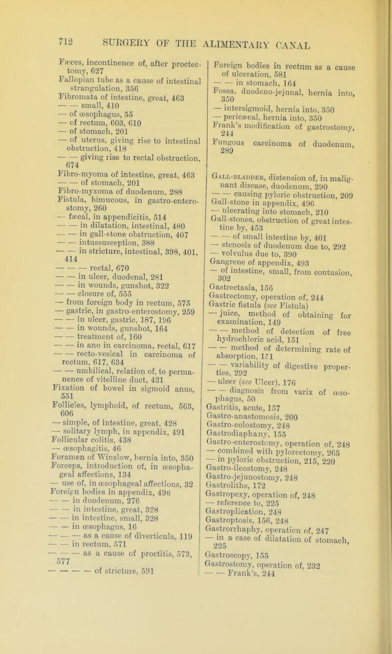 Fwces, incontinence of, after proctec- tomy, 627 Fallopian tube as a cause of intestinal strangulation, 356 Fibromata of intestine, great, 463 small, 410 ■— of oesophagus, 55 — of rectum, 603, 610 — of stomach, 201 — of uterus, giving rise to intestinal obstruction, 418 — — giving rise to rectal obstruction, 674 Fibro-myoma of intestine, great, 463 • of stomach, 201 Fibro-myxoma of duodenum, 288 Fistula, bimucous, in gastro-entero- stomy, 260 — fscal, in appendicitis, 514 — — in dilatation, intestinal, 480 in gall-stone obstruction, 407 intussusception, 388 in stricture, intestinal, 398, 401, 414 rectal, 670 in ulcer, duodenal, 281 in wounds, gunshot, 322 closure of, 555 — from foreign body in rectum, 575 — gastric, in gastro-enterostomy, 259 in ulcer, gastric, 187, 196 in wounds, gunshot, 164 — — treatment of, 160 -in ano in carcinoma, rectal, 617 recto-vesical in carcinoma of rectum, 617, 634 umbilical, relation of, to perma- nence of vitelline duct, 421 Fixation of bowel in sigmoid anus, 551 Follicles, lymphoid, of rectum, 563, 606 — simple, of intestine, great, 428 — solitary lymph, in appendix, 491 Follicular colitis, 438 — oesophagitis, 46 Foramen of Winslow, hernia into, 350 Forceps, introduction of, in oesopha- geal affections, 134 — use of, in asophageal affections, 32 Foreipn bodies in appendix, 49tt in duodenum, 276 — — in intestine, great, 328 in intestine, small, 328 in oesophagus, 16 — — — as a cause of diverticula, 119 in rectum, 571 as a cause of proctitis, 573, 577 of stricture, 591 Foreign bodies in rectum as a cause of ulceration, 581 in stomach, 164 Fossa, duodeno-jejunal, hernia into. 350 — intersigmoid, hernia into, 350 — pericecal, hernia into, 350 Frank's modification of gastrostomy, Fungous carcinoma of duodenum. 289 Gall-bladder, distension of, in malig- nant disease, duodenum, 290 causing pyloric obstruction, 209 Gall-stone in appendix, 496 — ulcerating into stomach, 210 Gall-stones, obstruction of great intes- tine by, 453 of small intestine by, 401 — stenosis of duodenum due to, 292 — volvulus due to, 390 Gangrene of appendix, 493 — of intestine, small, from contusion, 302 Gastrectasia, 156 Gastrectomy, operation of, 244 Gastric fistula (see Fistula) — juice, method of obtaining for examination, 149 method of detection of free hydrochloric acid, 151 method of determining rate of absorption, 151 variability of digestive proper- ties, 292 — ulcer (see Ulcer), 176 diagnosis from varix of oeso- phagus, 50 Gastritis, acute, 157 Gastro-anastomosis, 200 Gastro-colostomy, 248 Gastrodiaphany, 155 Gastro-enterostomy, operation of, 248 — combined with pylorectomy, 265 — in pyloric obstruction, 215, 220 Gastro-ileostomy, 248 Gastro-jejunostomy, 248 Gastroliths, 172 Gastropexy, operation of, 248 — reference to, 225 Gastroplication, 248 Gastroptosis, 156, 248 Gastrorrhaphy, operation of, 247 — in a case of dilatation of stomach, Gastroscopy, 155 Gastrostomy, operation of, 232 Frank's, 244