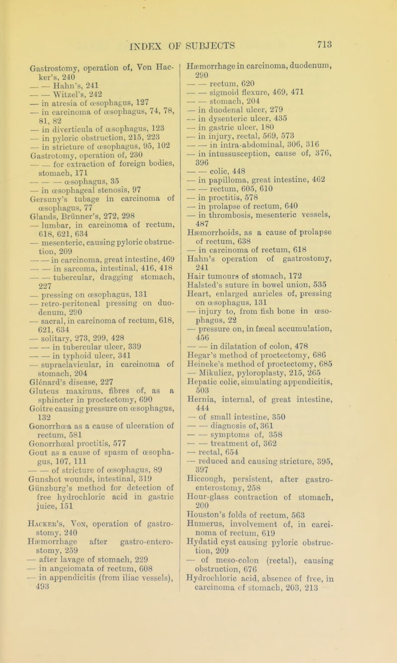 Gastrostomy, operation of, Von Hac- ker's, '240 _ — Halm's, 241 ■ Witzel's, 242 — in atresia of (lesophagus, 127 — in carcinoma of a>sophagus, 74, 78, 81, 82 — in diverticula of otsophagus, 123 — in pyloric obstruction, 215, 223 — in stricture of u^sopliagus, 95, 102 Gastrotomy, operation of, 230 — for extraction of foreign bodies, stomach, 171 — — — asophagus, 35 — in oesophageal stenosis, 97 Gersuny's tubage in carcinoma of oesophagus, 77 Glands, Briinner's, 272, 298 — lumbar, in carcinoma of rectum, (il8, 021, 034 — mesenteric, causing pyloric obstruc- tion, 209 in carcinoma, great intestine, 469 -in sarcoma, intestinal, 410, 418 — — tubercular, dragging stomach, 227 — pressing on «'Sopliagus, 131 — retro-peritoneal pressing on duo- denum, 290 — sacral, in carcinoma of rectum, 618, 621, 634 — solitary, 273, 299, 428 in tubercular ulcer, 339 in typhoid ulcer, 341 — supraclavicular, in carcinoma of stomach, 204 Glonard's disease, 227 Gluteus maxiraus, fibres of, as a sphincter in proctectomy, 090 Goitre causing pressure on asophagus, 132 Gonorrhoea as a cause of ulceration of rectum, 581 Gonorrhoeal proctitis, 577 Gout as a cause of spasm of oesopha- gus, 107,111 of stricture of oesophagus, 89 Gunshot wounds, intestinal, 319 Giinzburg's method for detection of free hydrochloric acid in gastric juice, 151 Hacker's, Von, operation of gastro- stomy, 240 Hjemorrhage after gastro-entero- stomy, 259 — after lavage of stomach, 229 — in angeiomata of rectum, 608 — in appendicitis (from iliac vessels), 493 Hemorrhage in carcinoma, duodenum, 290 rectum, 620 —■ — sigmoid Hexure, 469, 471 stomach, 204 — in duodenal ulcer, 279 — in dysenteric ulcer, 435 — in gastric ulcer, 180 •— in injury, rectal, 5()9, 573 ■ in intra-abdominal, 306, 316 — in intussusception, cause of, 376, 390 colic, 448 — in papilloma, great intestine, 402 rectum, 005, 010 — in proctitis, 578 — in prolapse of rectum, 040 — in thrombosis, mesenteric vessels, 487 Hffimorrhoids, as a cause of prolapse of rectum, 038 — in carcinoma of rectum, 018 Hahn's operation of gastrostomy, 241 Hair tumours of stomach, 172 Halsted's suture in bowel union, 535 Heart, enlarged auricles of, pressing on a-sophagus, 131 — injury to, from fish bone in oeso- phagus, 22 — pressure on, inftecal accumulation, 450 in dilatation of colon, 478 Hegar's method of proctectomy, 686 Heineke's method of proctectomy, 685 — Mikulicz, pyloroplasty, 215, 265 Hepatic colic, simulating appendicitis, 503 Hernia, internal, of great intestine, 444 — of small intestine, 350 diagnosis of, 3()1 — •— symptoms of, 358 treatment of, 362 — rectal, 054 — reduced and causing stricture, 395, 397 Hiccough, persistent, after gastro- enterostomy, 258 Hour-glass contraction of stomach, 200 Houston's folds of rectum, 503 Humerus, involvement of, in carci- noma of rectum, 619 Hydatid cyst causing pyloric obstruc- tion, 209 — of meso-colon (rectal), causing obstruction, 070 Hydrochloric acid, absence of free, in carcinoma of stomach, 203, 213