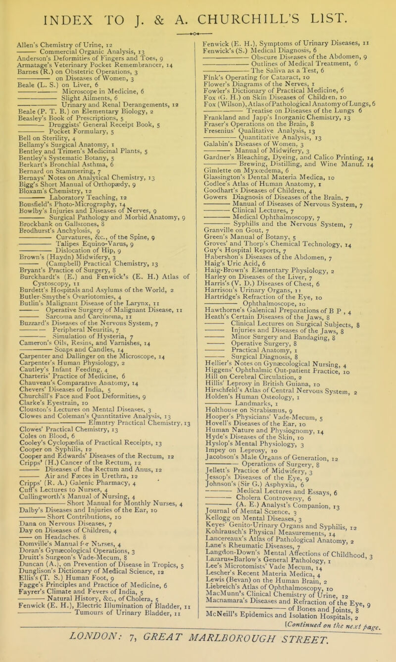 INDEX TO J. & A. CHURCHILL'S LIST. Allen's Chemistry of Urine, 12 Commercial Organic Analysis, 13 Anderson's Deformities of Fingers and Toes, 9 Armatage's Veterinary Pocket Remembrancer, 14 Barnes (R.) on Obstetric Operations, 3 on Diseases of Women, 3 Beale (L. S.) on Liver, 6 Microscope in Medicine, 6 Slight Ailments, 6 Urinary and Renal Derangements, 12 Beale (P. T. B.) on Elementary Biology, 2 Beasley's Book of Prescriptions, 5 Druggists' General Receipt Book, 5 Pocket Formulary, 5 Bell on Sterility, 4 Bellamy's Surgical Anatomy, i Bentley and Trimen's Medicinal Plants, 5 Bentley's Systematic Botany, 5 Berkart's Bronchial Asthma, 6 Bernard on Stammering, 7 Bemays' Notes on Analytical Chemistry, 13 Bigg's Short Manual of Orthopjedy, 9 Bloxam's Chemistry, 12 Laboratory Teaching, 12 Bousfield's Photo-Micrography, 14 Bowlby's Injuries and Diseases of Nerves, 9 Surgical Pathology and Morbid Anatomy, 9 Brockbank on Gallstones, 8 Brodhurst's Anchylosis, 9 Curvatures, &c., of the Spine, 9 Talipes Equino-Varus, 9 Dislocation of Hip, 9 Brown's (Haydn) Midwifery, 3 (Campbell) Practical Chemistry, 13 Bryant's Practice of Surgery, 8 Burckhardt's (E.) and Fenwick's (E. H.) Atlas of Cystoscopy, 11 Burdett's Hospitals and Asylums of the World, 2 Butler-Smythe's Ovariotomies, 4 Butlin's Malignant Disease of the Larynx, 11 Operative Surgery of Malignant Disease, 11 Sarcoma and Carcinoma, n Buzzard's Diseases of the Nervous System, 7 Peripheral Neuritis, 7 Simulation of Hysteria, 7 Cameron's Oils, Resins, and Varnishes, 14 Soaps and Candles, 14 Carpenter and Dallinger on the Microscope, 14 Carpenter's Human Physiology, 2 Cautley's Infant Feeding, 4 Charteris' Practice of Medicine, 6 Chauveau's Comparativ*; Anatomy, 14 Chevers' Diseases of India, 5 Churchill's Face and Foot Deformities, 9 Clarke's Eyestrain, 10 Cloustori's Lectures on Menlr.l Diseases, 3 Clowes and Coleman's Quantitative Analysis, 13 Elmntry Practical Chemistry, 13 Clowes' Practical Chemistry, 13 Coles on Blood, 6 Cooley's Cyclopedia of Practical Receipts, 13 Cooper on Syphilis, 12 Cooper and Edwards' Diseases of the Rectum, 12 Cripps' (H,) Cancer of the Rectum, 12 Diseases of the Rectum and Anus, 12 Air and Fzeces in Urethra, 12 Cripps' (R. A.) Galenic Pharmacy, 4 Cuff*s Lectures to Nurses, 4 Cullingworth's Manual of Nursing, 4 Short Manual for Monthly Nurses, 4 Dalby's Diseases and Injuries of the Ear, 10 Short Contributions, 10 Dana on Nervous Diseases, 7 Day on Diseases of Children, 4 on Headaches. 8 Domville's Manual fir Ni.rses, 4 Doran's Gynaecological Operations, 3 Druitt's Surgeon's Vade-Mecum, 8 Duncan (A.), on Prevention of Disease in Tropics, 5 Dunglison's Dictionary of Medical Science, 12 Ellis's (T. S.) Human Foot, 9 Fagge's Principles and Practice of Medicine, 6 Fayrer's Climate and Fevers of India, 5 Natural History, &c., of Cholera, 5 Fenwick (E. H.), Electric Illumination of Bladder, n Tumours of Urinary Bladder, 11 Fenwick (E. H.). Symptoms of Urinary Diseases, 11 Fenwick's (S.) Medical Diagnosis, 6 Obscure Diseases of the Abdomen, 9 Outlines of Medical Treatment, 6 1'he Saliva as a Test, 6 Fink's Operating for Cataract, 10 Flower's Diagrams of the Nerves, i Fowler's Dictionary of Practical Medicine, 6 Fox H.) on Skin Diseases of Children, 10 Fox (Wilson), Atlas ofPalhological Anatomy of Lungs, 6 'I'reatise on Diseases of the Lungs 6 Frankland and Japp's Inorganic Cliemislry, 13 Eraser's Operations on the Brain, 8 Fresenius' Qualitative Analysis, 13 Quantitative Analysis, 13 Galabin's Diseases of Women, 3 Manual of Midwifery, 3 Gardner's Bleaching, Dyeing, and Calico Printing, 14 Brewing, Distilling, and Wine Manuf. 14 Gimlette on Myxosdema, 6 Glassington's Dental Materia Medica, 10 Codlee's Atlas of Human Anatomy, i Goodhart's Diseases of Children, 4 Gowers Diagnosis of Diseases of the Brain, 7 Manual of Diseases of Nervous System, 7 Clinical Lectures, 7 Medical Ophthalmoscopy, 7 — Syphilis and the Nervous System, 7 Granville on Gout, 7 Green's Manual of ISotany, 5 Groves' and Thorp's Chemical Technology, 14 Guy's Hospital Reports, 7 Habershon's Diseases of the Abdomen, 7 Haig's Uric Acid, 6 Haig-Brown's Elementary Physiology, 2 Harley on Diseases of the Liver, 7 Harris's (V. D.) Diseases of Chest, 6 Harrison's Urinary Organs, 11 Hartridge's Refraction of the Eye, 10 Ophthalmoscope, 10 Hawthorne's Galenical Preparations of B P , 4 Heath's Certain Diseases of the Jaws, 8 Clinical Lectures on Surgical Subjects, 8 Injuries and Diseases of the Jaws, 8 Minor Surgery and Bandaging, 8 Operative Surgerj', 8 Practical Anatomj', i Surgical Diagnosis, 8 Hellier's Notes on Gynscological Nursing, 4 Higgens' Ophthalmic Out-patient Practice,' 10 Hill on Cerebral Circulation, 2 Hillis' Leprosy in British Guiana, 10 Hirschfeld's Atlas of Central Nervous System 2 Holden's Human Osteology, i ' Landmarks, i Holthouse on Strabismus, 9 Hooper's Physicians' V.^de■Mecum, 5 Hovell's Diseases of the Ear, 10 Human Nature and Physiognomy, 14 Hyde's Diseases of the Skin, 10 Hyslop's Mental Physiology, 3 Impey on Leprosy, 10 Jacobson's Male Organs of Generation, 12 Operations of Surgery, 8 Jellett's Practice of Midwifery, 3 Jessop's Diseases of the Eye, 9 Johnson's (Sir G.) Asphyxia, 6 Medical Lectures and Essays, 6 ■ ■— Cholera Controversy. 6 (-'^- E.) Analyst's Companion, n Journal of Mental Science. 3 Kellogg on Mental Diseases^ 3 Keyes' Genito-Urin.-iry Organs and Syphilis, 12 Kohlrausch s Physical Measurements, 14 Lancereaux's Atlas of Pathological Anatomy, 2 Lane s Rheumatic Diseases, 7 Langdon-Down's Mental Affections of Childhood ^ Lazarus-Barlow's General Pathology, i ' Lee's Microtomists' Vade Mecum, 14 Lescher's Recent Materia Medica, 4 Lewis (Bevan) on the Human Brain, 2 Liebreich's Atlas of Ophthalmoscopy, 10 MacMunn's Clinical Chemistry of Urine 12 Macnamara's Diseases and Refraction of'the Eye, 9 Tvr KT Ml. T> -J ~ Bones and Joints, 8 McNeill's Epidemics and Isolation Hospitals, \Continued on the next page.