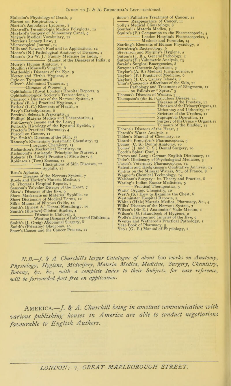 Malcolm's Physiology of Death, 9 Marcet on Respiration, 2 Martin's Ambulance Lectures, 8 Maxwell's Terminologia Medica Polyglotta, 12 Maylard's Surgery of Alimentary Canal, 9 Mayne's Medical Vocabulary, 12 Mercier's Lunacy Law, 3 Microscopical Journal, 14 Mills and Rowan's Fuel and its Applications, 14 Moore's (N.) Pathological Anatomy of Diseases, i Moore's (Sir W.J.) Family Medicine for India, 5 Manual of the Diseases of India, 5 Morris's Human Anatomy, i MouUin's (Mansell) Surgery, 8 Nettleship's Diseases of the Eye, g Notter and Firth's Hygiene, 2 Ogle on Tympanites, 8 Oliver's Abdominal Tumours, 3 Diseases of Women, 3 Ophthalmic (Royal London) Hospital Reports, 9 Ophthalmological Society's Transactions, 9 Ormerod's Diseases of the Nervous System, 7 Parkes' (E.A.) Practical Hygiene, 2 Parlces' (L.C.) Elements of Health, 2 Pavy's Carbohydrates, 6 Pereira's Selecta e Prescriptis, 4. Phillips' Materia Medica and Therapeutics, 4 Pitt-Lewis's Insane and the Law, 3 Pollock's Histology of the Eye and Eyelids, 9 Proctor's Practical Pharmacy, 4 Purcell on Cancer, 11 Pye-Smith's Diseases of the Skin, 11 Ramsay's Elementary Systematic Chemistry, 13 Inorganic Chemistry, 13 Richardson's Mechanical Dentistry, 10 Richmond's Antiseptic Principles for Nurses, 4 Roberts' (D. Lloyd) Practice of Midwifery, 3 Robinson's (Tom) Eczema, 11 Illustrations of Skin Diseases, 11 Syphilis, It Ross's Aphasia, 7 Diseases of the Nervous System, 7 Royle and Harley's Materia Medica, 5 St. Thomas's Hospital Reports, 7 Sansom's Valvular Disease of the Heart, 7 Shaw's Diseases of the Eye, 9 Shaw-Mackenzie on Maternal Syphilis, 12 Short Dictionary of Medical Terms, 12 Silk's Manual of Nitrous Oxide, 10 Smith's (Ernest A.) Dental Metallurgy, 10 Smith's (Eustace) Clinical Studies, 4 Disease in Children, 4 Wasting Diseases of Infants and Children,4 Smith's (J. Greig) Abdominal Surgery, 8 Smith's (Priestley) Glaucoma, 10 Snow's Cancer and the Cancer Process, 11 Snow's Palliative Treatment of Cancer, 11 Reappearance of Cancer, 11 Solly's Medical Climatology, 8 Southall's Materia Medica, 5 Squire's (P.) Companion to the Pharmacoposia, 4 London Hospitals Pharmacopoeias, 4 Methods and Formulaej 14 Starling's Elements of Human Physiology, 2 Sternberg's Bacteriology, 6 Stevenson and Murphy's Hygiene, 2 Sutton's (J. B.;, General Pathology, i Sutton's (F.) Volumetric Analysis, 13 Swain's Surgical Emergencies, 8 Swayne's Obstetric Aphorisms, 3 Taylor's (A. S.) Medical Jurisprudence, 2 Taylor's (F.) Practice of Medicine, 6 Taylor's (J. C), Canary Islands, 8 Thin's Cancerous Affections of the Skin, 11 Pathology and Treatment of Ringworm, 11 on Psilosis or  Sprue, 5 Thomas's Diseases of Women, 3 Thompson's (Sir H.) Calculous Disease, 11 — Diseases of the Prostate, it ■—— Diseases of theUrinaryOrgans, 11 — Lithotomy and Lithotrity, 11 Stricture of the Urethra, ii Suprapubic Operation, 11 Surgery of theUrinary Organs,II Tumours of the Bladder, 11 Thome's Diseases of the Heart, 7 Thresh's Water Analysis, 2 Tilden's Manual of Chemistry, 12 Tirard's Prescriber's Pharmacopoeia, 5 Tomes' (C. S.) Dental Anatomy, 10 Tomes' (J. and C. S.) Dental Surgerj-, 10 Tooth's Spinal Cord, 7 Treves and Lang's German-English Dictionary, 12 Tuke's Dictionary of Psychological Medicine, 3 Tuson's Veterinary Pharmacopoeia, 14 Valentin and Hodgkinson's Qualitative Analysis, 13 Vintras on the Mineral Waters, &c., of France, 8 Wagner's Chemical Technology', 14 Walsham's Surgery: its Theory and Practice, 8 Waring's Indian Bazaar Medicines, 5 Practical Therapeutics, 5 Watts' Organic Chemistry, 12 West's (S.) How to Examine the Chest, 6 Westminster Hospital Reports, 7 White's (Hale) Materia Medica, Pharmacy, &c., 4 Wilks' Diseases of the Nervous System, 7 Wilson's (Sir E.) Anatomists' Vade-Mecum, i Wilson's (G.) Handbook of Hygiene, 2 Wolfe's Diseases and Injuries of the Eye, 9 Wynter and Wethered's Practical Pathology, i Year-Book of Pharmacy, 5 Yeo's (G. F.) Manual of Physiology, 2 jV,B.—y. 4- A. ChurchilPs larger Catalogue of about 600 works on Anatomy^ Physiology, Hygiefie, Midwifery, Materia Medica, Medicine, Surgery, Chemistry, Botany, ^c. *§r., with a complete Index to their Subjects, for easy reference, will be forwarded post free on application. America.—■/. ^ A. Churchill being in constant communication with various publishing houses in America are able to conduct negotiations favourable to English Authors.