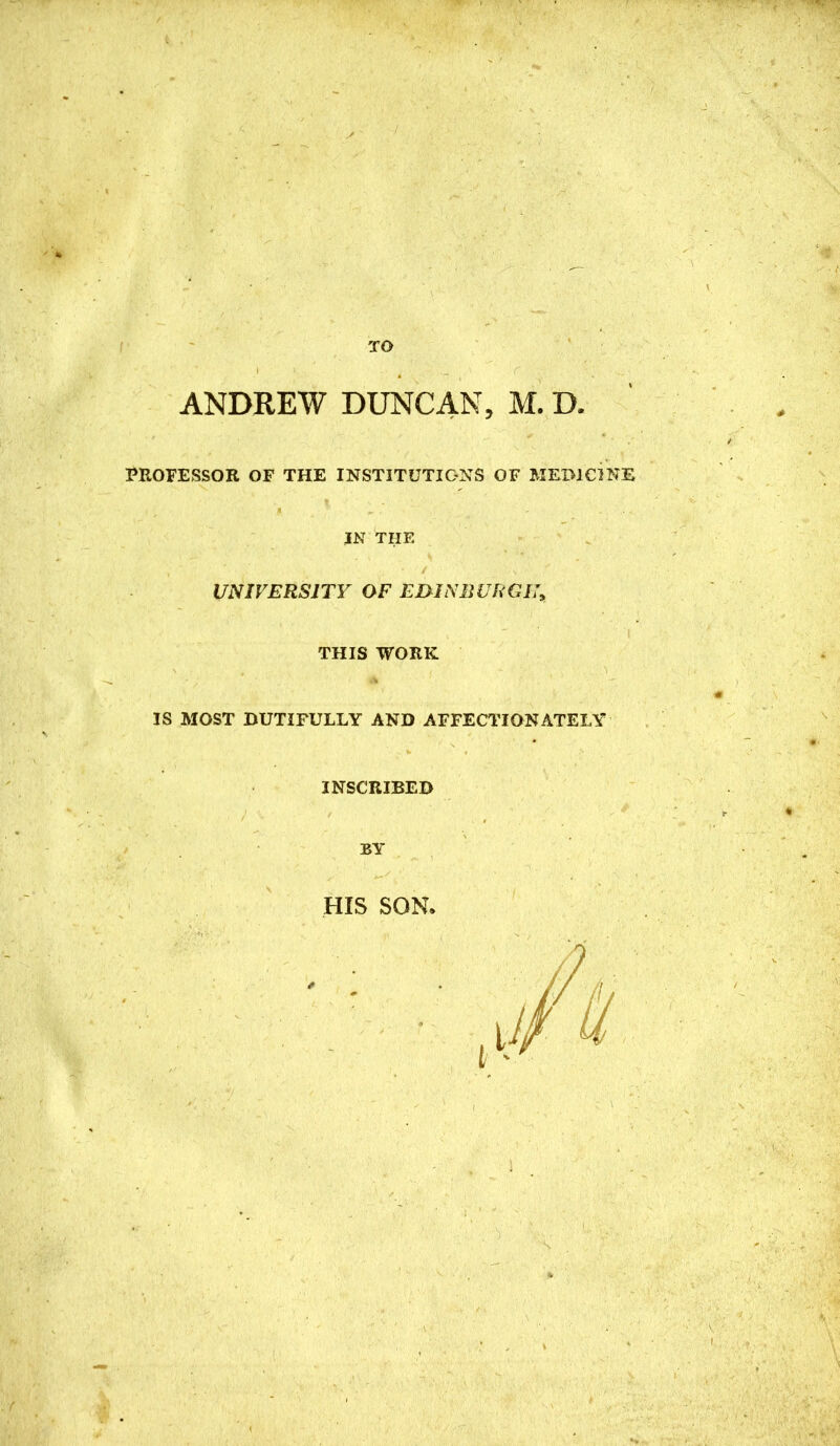 TO ANDREW DUNCAN, M. D. PROFESSOR OF THE INSTITUTIONS OF MEMCINE IN THE UNIVERSITY OF EmNBURGU^ THIS WORK IS MOST DUTIFULLY AND AFFECTIONATELY INSCRIBED BY HIS SON.