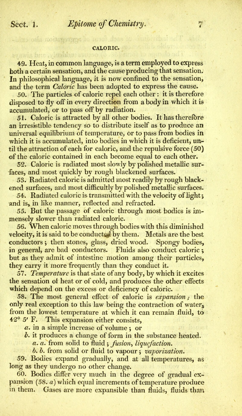 CALORIC. 4ft. Heat, in common language, is a term employed to express both a certain sensation, and the cause producing that sensation. In philosophical language, it is now confined to the sensation, and the term Caloric has been adopted to express the cause. 50. The particles of caloric repel each other : it is therefore disposed to fly off in every direction from a body in which it is accumulated, or to pass off by radiation. 51. Caloric is attracted by all other bodies. It has therefore an irresistible tendency so to distribute itself as to produce an universal equilibrium of temperature, or to pass from bodies in which it is accumulated, into bodies in which it is deficient, un^ til the attraction of each for caloric, and the repulsive force (50) of the caloric contained in each become equal to each other. 52. Caloric is radiated most slowly by polished metallic sur- faces, and most quickly by rough blackened surfaces. 53. Radiated caloric is admitted most readily by rough black- ened surfaces, and most difficultly by polished metallic surfaces. 54. Radiated caloric is transmitted with the velocity of light; and is, in like manner, reflected and refracted. 55. But the passage of caloric through most bodies is im- mensely slower than radiated caloric. 56. When caloric moves through bodies with this diminished velocity, it is said to be conducts^ by them. Metals are the best conductors ; then stones, glass, dried wood. Spongy bodies, in general, are bad conductors. Fluids also conduct caloric ; but as they admit of intestine motion among their particles, they carry it more frequently than they conduct it. 57. Temperature is that state of any body, by which it excites the sensation ol heat or of cold, and produces the other effects which depend on the excess or deficiency of caloric. 58. The most general effect of caloric is expansiofi; the only real exception to this law being the contraction of water^ from the lowest temperature at which it can remain fluid, to 42© 5/ F. This expansion either consists, a, in a simple increase of volume ; or b. it produces a change of form in the substance heated. a, a, from solid to fluid ; fusion^ liquefaction. b. b. from solid or fluid to vapour; vaporization, 59. Bodies expand gradually, and at all temperatures, as long as they undergo no other change. 60. Bodies difl'er very much in the degree of gradual ex- pansion (58. a) which equal increments of temperature produce in them. Gases are more expansible than fluids, fluids than