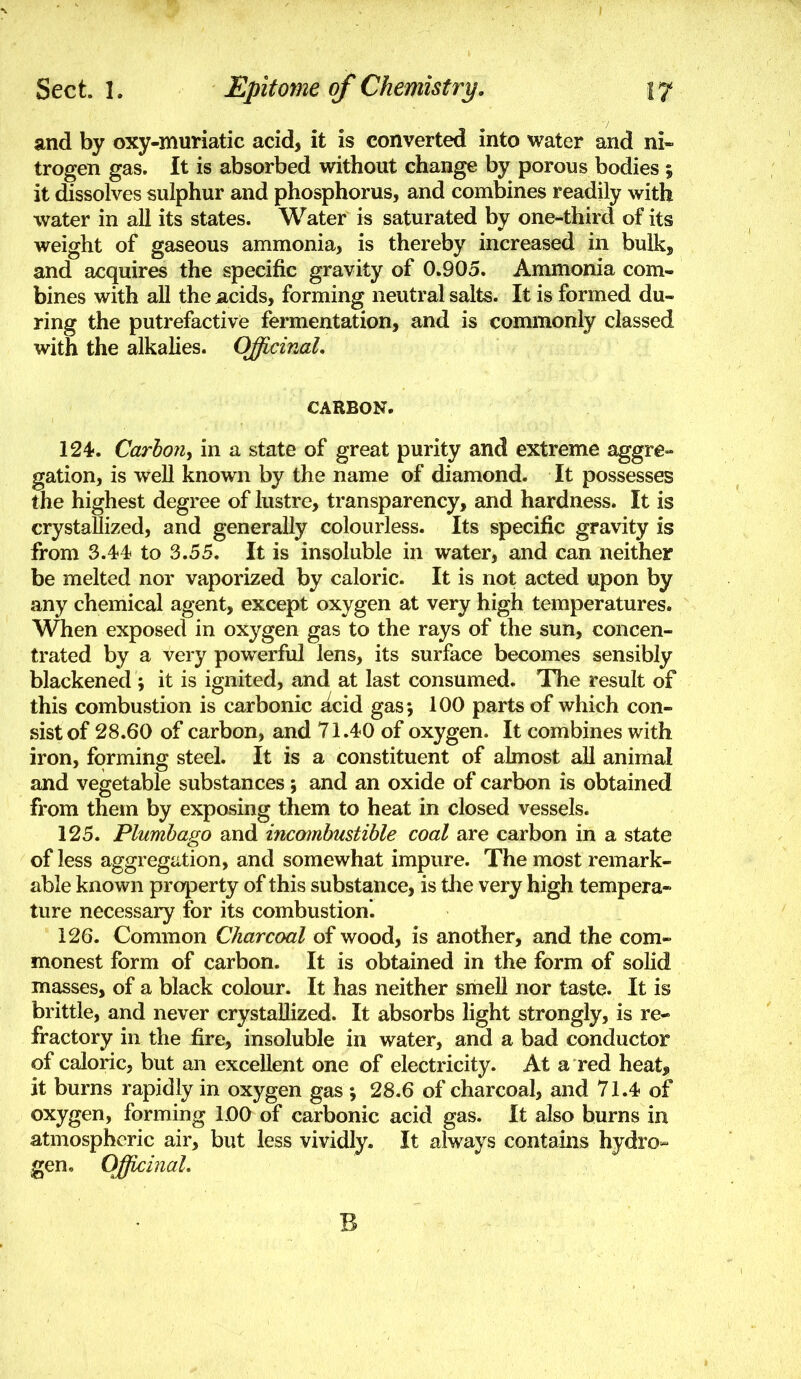 and by oxy-muriatic acid, it is converted into water and ni- trogen gas. It is absorbed without change by porous bodies i it dissolves sulphur and phosphorus, and combines readily with water in all its states. Water is saturated by one-third of its weight of gaseous ammonia, is thereby increased in bulk, and acquires the specific gravity of 0.905. Ammonia com- bines with all the acids, forming neutral salts. It is formed du- ring the putrefactive fermentation, and is commonly classed with the alkalies. Officinal, CARBON. 124. Carbon^ in a state of great purity and extreme aggre- gation, is well known by the name of diamond. It possesses the highest degree of lustre, transparency, and hardness. It is crystallized, and generally colourless. Its specific gravity is from 3.44 to 3.55. It is insoluble in water, and can neither be melted nor vaporized by caloric. It is not acted upon by any chemical agent, except oxygen at very high temperatures. When exposed in oxygen gas to the rays of the sun, concen- trated by a very powerful lens, its surface becomes sensibly blackened ; it is ignited, and at last consumed. The result of this combustion is carbonic acid gas; 100 parts of which con- sist of 28.60 of carbon, and 71.40 of oxygen. It combines with iron, forming steel. It is a constituent of almost all animal and vegetable substances; and an oxide of carbon is obtained from them by exposing them to heat in closed vessels. 125. Plumbago and incombustible coal are carbon in a state of less aggregation, and somewhat impure. The most remark- able known projDerty of this substance, is the very high tempera- ture necessary for its combustion'. 126. Common Charcoal of wood, is another, and the com- monest form of carbon. It is obtained in the form of solid masses, of a black colour. It has neither smell nor taste. It is brittle, and never crystallized. It absorbs light strongly, is re- fractory in the fire, insoluble in water, and a bad conductor of caloric, but an excellent one of electricity. At a red heat, it burns rapidly in oxygen gas ; 28,6 of charcoal, and 71.4 of oxygen, forming LOO of carbonic acid gas. It also burns in atmospheric air, but less vividly. It always contains hydro» gen, OfficinaL B