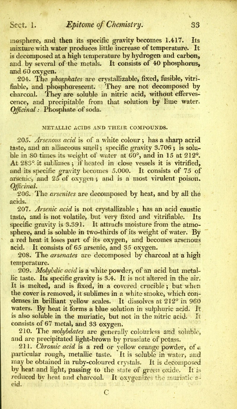 mosphere, and then its specific gravity becomes 1.417. Its mixture with water produces little increase of temperature. It is decomposed at a high temperature by hydrogen and carbon, and by several of the metals. It consists of 40 phosphorus, and 60 oxygen. 204. The phosphates are crystallizable, fixed, fusible, vitri- fiabie, and phosphorescent. They are not decomposed by charcoal. They are soluble in nitric acid, without efferves- cence, and precipitable from that solution by lime water. Officinal: Phosphate of soda. MET.\LLIC ACIDS AND THEIR COMPOUNDS. 205. Arsenoiis acid is of a white colour ; has a sharp acrid taste, and an alliaceous smell; specific gravity 3.706 ; is solu- ble in 80 times its weight of v/ater at 60°, and in 15 at 212''. At 283° it sublimes ; if heated in close vessels it is vitrified, and its specific gravity becomes 5.000. It consists of 75 of arsenic, and 25 of oxygen ; and is a most virulent poison. Officinal, 206. The arseniles are decomposed by heat, and by all the acids. 207. Arsenic acid is not crystallizable ; has an acid caustic taste, and is not volatile, but very fixed and vitrifiable. Its specific gravity is 3.391. It attracts moisture from the atmo- sphere, and is soluble in two-thirds of its weight of water. By a red heat it loses part of its oxygen, and becomes arsenous acid. It consists of 65 arsenic, and 35 oxygen. 208. The arsenates are decomposed by charcoal at a high temperature. 209. Molyhdic acid is a wliite powder, of an acid but metal- lic taste. Its specific gravity is 3.4. It is not altered in the air. It is melted, and is fixed, in a covered crucible; but when the cover is removed, it sublimes in a white smoke, which con- denses in brilliant yellow scales. It dissolves at 212° in 960 waters. By heat it forms a blue solution in sulphuric acid. It is also soluble in the muriatic, but not in the nitric acid. It consists of 67 metal, and 33 oxygen. 210. The molyhdates are generally colourless and soluble, and are precipitated fight-brown by prussiate of potass. 211. Chromic acid is a red or yellow orange powder, of a particular rough, metaUic taste. It is soluble in water, and may be obtained in ruby-coloured crystals. It is decomposed by heat and light, passing to the stale of green o^dde. It vf^ reduced by lieat and charcoal. It oxygenizes the inurintic c - cid. C