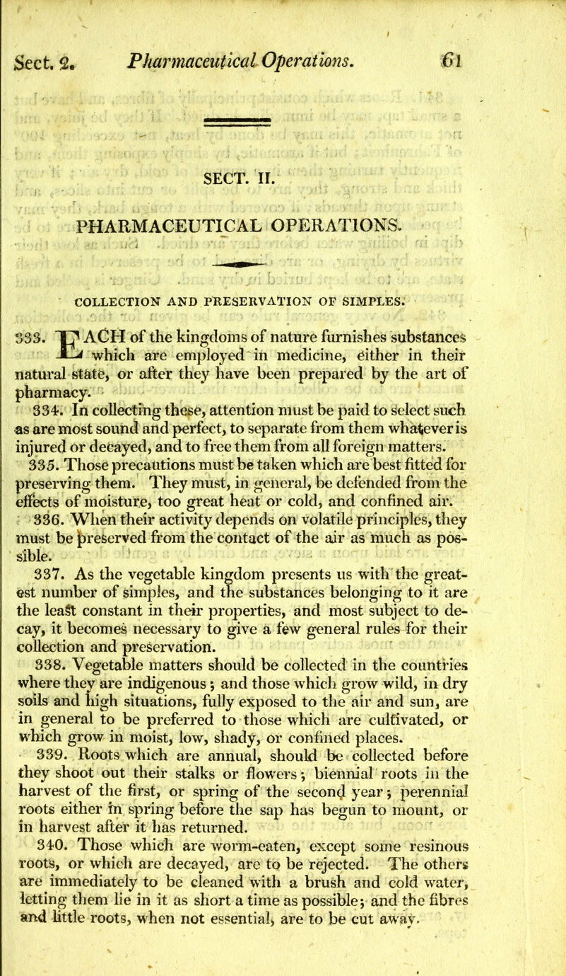 SECT. II. PHARMACEUTICAL OPERATIONS. COLLECTION AND PRESERVATION OF SIMPLES. 333. X? ACH of the kingdoms of nature furnishes substances jCL^ which are employed in medicine, either in their natural statfe, or after they have been prepared by the art of pharmacy. 334. In collecting these, attention must be paid to select such as are most sound and perfect, to separate from them whatever is injured or decayed, and to free them from all foreign matters. 335. Those precautions must be taken which are best fitted for preserving them. They must, in general, be defended from the effects of moisture, too great heat or cold, and confined air. 336. When their activity depends on volatile principles, they must be |)re6erved from the contact of the air as much as pos- sible. 337. As the vegetable kingdom presents us with the great- est number of simples, and the substances belonging to it are the leaSt constant in their properties, and most subject to de- cay, it becomes necessary to give a few general rules for their collection and preservation. 338. Vegetable matters should be collected in the countries where they are indigenous; and those which grow wild, in dry soils and high situations, fully exposed to the air and sun, are in general to be preferred to those which are cultivated, or which grow in moist, low, shady, or confined places. 339. Roots which are annual, should be collected before they shoot out their stalks or flowers •, biennial roots in the harvest of the first, or spring of the second year; perennial roots either tn spring before the sap has begun to mount, or in harvest after it has returned. 340. Those which are worm-eaten, except some resinous roots, or which are decayed, are to be rejected. The others are immediately to be cleaned with a brush and cold water, letting them lie in it as short a time as possible; and the fibres and little roots, when not essential, are to be cut awnv.