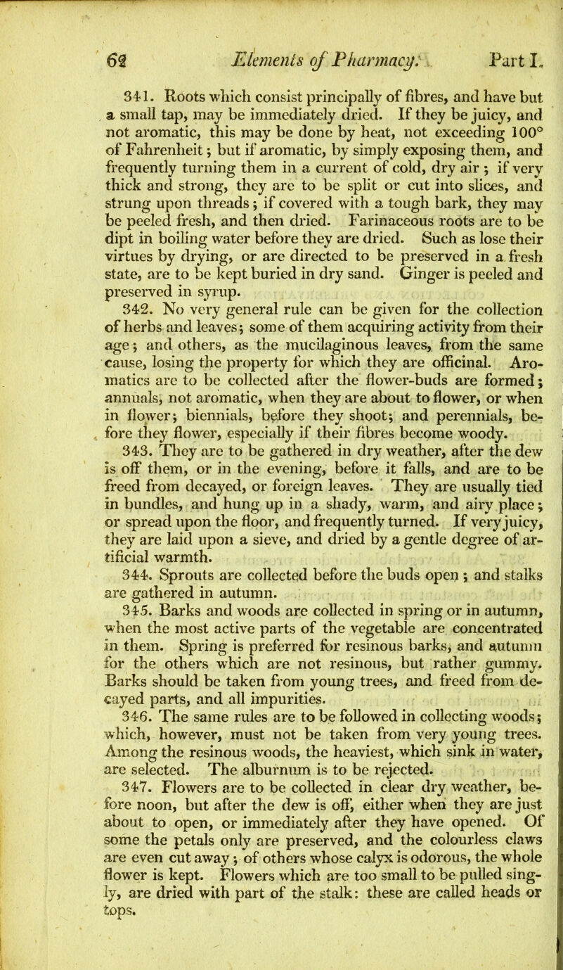 341. Roots which consist principally of fibres, and have but , a small tap, may be immediately dried. If they be juicy, and not aromatic, this may be done by heat, not exceeding 100'^ of Fahrenheit; but if aromatic, by simply exposing them, and frequently turning them in a current of cold, dry air ; if very thick and strong, they are to be split or cut into slices, and strung upon threads; if covered with a tough bark, they may be peeled fresh, and then dried. Farinaceous roots are to be dipt in boiling water before they are dried. Such as lose their virtues by drying, or are directed to be preserved in a fresh state, are to be kept buried in dry sand. Ginger is peeled and preserved in syrup. 342. No very general rule can be given for the collection of herbs and leaves; some of them acquiring activity from their age; and others, as the mucilaginous leaves, from the same cause, losing the property for which they are officinal. Aro- matics are to be collected after the flower-buds are formed; annuals, not aromatic, when they are about to flower, or when in flower; biennials, before they shoot; and perennials, be- fore they flower, especially if their fibres become woody. 343. Tliey are to be gathered in dry weather, after the dew is off them, or in the evening, before it falls, and are to be freed from decayed, or foreign leaves. They are usually tied in bundles, and hung up in a shady, warm, and airy place; or spread upon the floor, and frequently turned. If very juicy, they are laid upon a sieve, and dried by a gentle degree of ar- tificial warmth. 344. Sprouts are collected before the buds open ; and stalks are gathered in autumn. 345. Barks and woods are collected in spring or in autumn, when the most active parts of the vegetable are concentrated in them. Spring is preferred for resinous barks, and autunni for the others which are not resinous, but rather gummy. Barks should be taken from young trees, and freed from de- cayed parts, and all impurities. 346. The same rules are to be followed in collecting woods; which, however, must not be taken from very young trees. Among the resinous woods, the heaviest, which sink in watery are selected. The alburnum is to be rejected. 347. Flowers are to be collected in clear dry weather, be- fore noon, but after the dew is off, either when tliey are just about to open, or immediately after they have opened. Of some the petals only are preserved, and the colourless claws are even cut away; of others w^hose calyx is odorous, the whole flower is kept. Flowers which are too small to be pulled sing- ly, are dried with part of the stalk: these are called heads or tops.