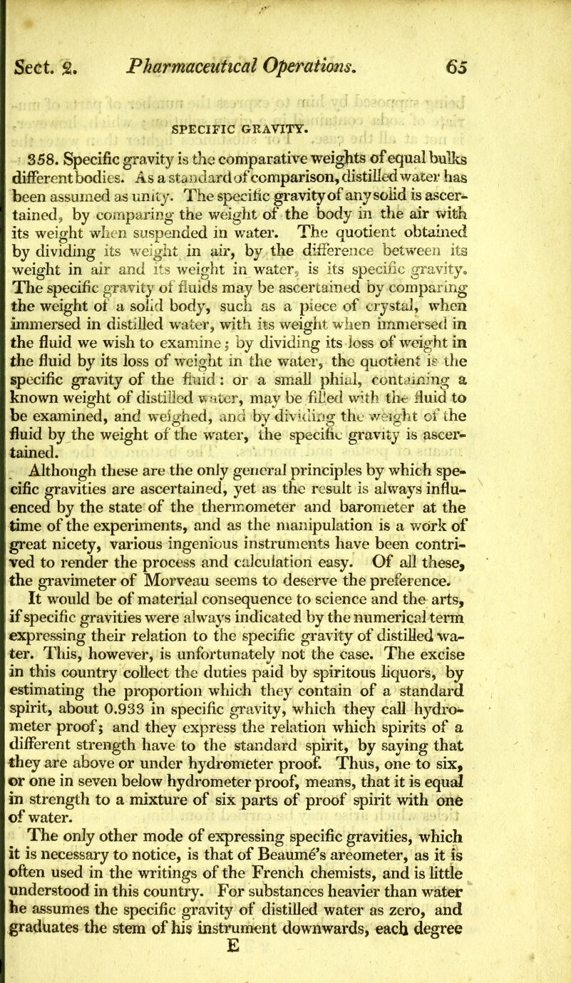 SPECIFIC GRAVITY. S58. Specific gravity is the comparative weights of equal bulks different bodies. Asa standard of comparison, distilled water has been assumed as unity. The specific gravity of any solid is ascer- tained^ by comparing the weight of the body in the air with its weight when suspended in water. The quotient obtained by dividing its weight in air, by the difference between its weight in air and its weight in water, is its specific gravity^ The specific gravity of fluids may be ascertained by comparing the weight of a solid body, such as a piece of crystal, when immersed in distilled water, with its weight when immersed in the fluid we wish to examine; by dividing its loss of weight in the fluid by its loss of weight in the water, the quotient i? the spc-cific gravity of the iiuid: or a small phial, containing a known weight of distilled w ater, may be filled with th<; fluid to be examined, and weighed, and by dividing the weight of the fluid by the weight of the water, the specific gravity is ascer- tained. Although these are the only general principles by which spe- cific gravities are ascertained, yet as the result is alv/ays influ- enced by the state of the thermometer and barometer at the time of the experiments, and as the manipulation is a v/ork of great nicety, various ingenious instruments have been contri- ved to render the process and calculation easy. Of all these, the gravimeter of Morveau seems to deserve the preference. It would be of material consequence to science and the arts, if specific gravities were always indicated by the numerical term expressing their relation to the specific gravity of distilled wa- ter. This, however, is unfortunately not the case. The excise in this country collect the duties paid by spiritous liquors, by estimating the proportion which they contain of a standard spirit, about 0.933 in specific gravity, which they call hydro- meter proof; and they express the relation which spirits of a different strength have to the standard spirit, by saying that they are above or under hydrometer proof. Thus, one to six, or one in seven below hydrometer proof, means, that it is equdl in strength to a mixture of six parts of proof spirit with one of water. The only other mode of expressing specific gravities, which it is necessary to notice, is that of Beaume's areometer, as it is often used in the writings of the French chemists, and is little understood in this country. For substances heavier than water he assumes the specific gravity of distilled water as zero, and graduates the stem of his instrument downwards, each degree E