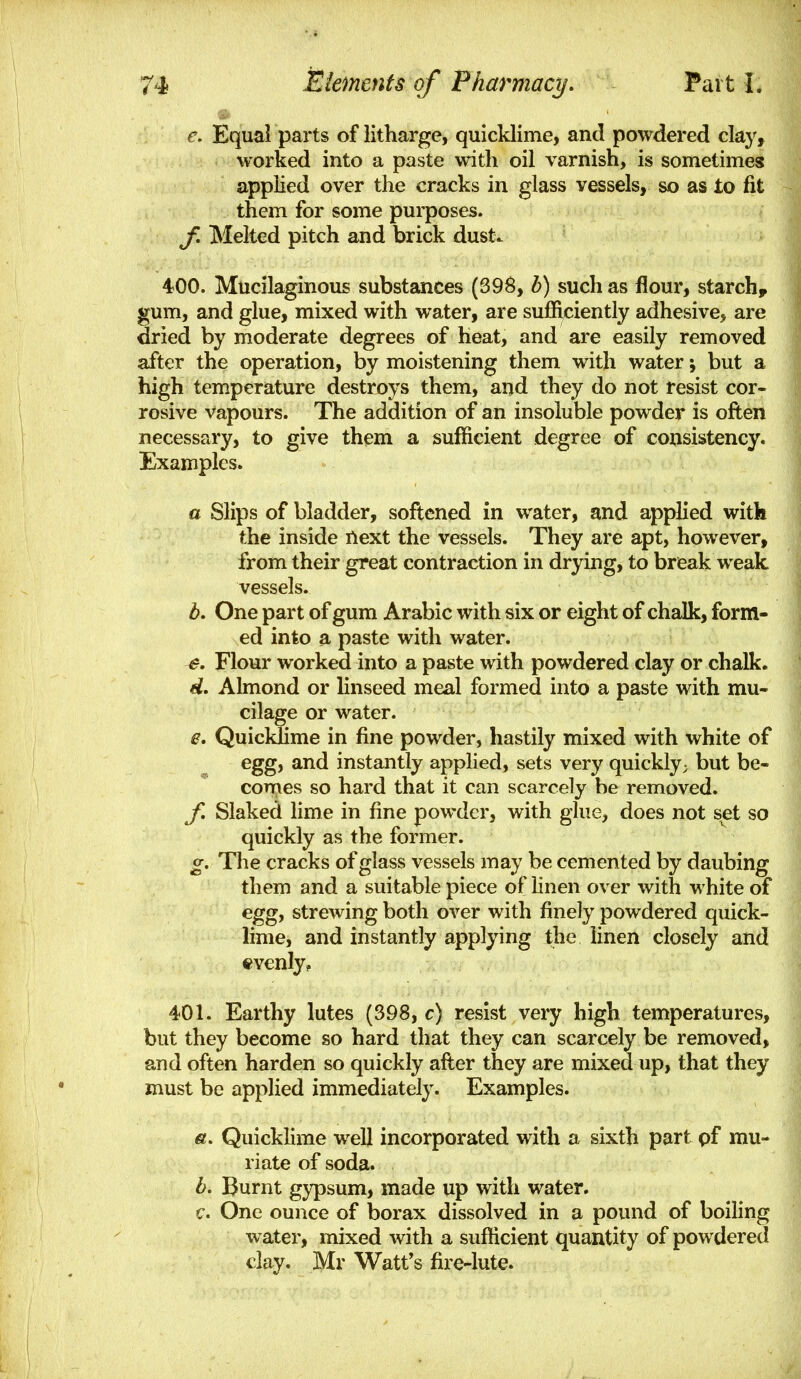 e. Equal parts of litharge, quicklime, and powdered claj', worked into a paste with oil varnish, is sometimes applied over the cracks in glass vessels, so as to fit them for some purposes. f. Melted pitch and brick dust. 400. Mucilaginous substances (39^, b) such as flour, starchy gum, and glue, mixed with water, are sufficiently adhesive, are dried by moderate degrees of heat, and are easily removed after the operation, by moistening them with water; but a high temperature destroys them, and they do not resist cor- rosive vapours. The addition of an insoluble powder is often necessary, to give them a sufficient degree of consistency. Examples. a Slips of bladder, softened in water, and applied with the inside next the vessels. They are apt, however, from their great contraction in drying, to break weak vessels. b. One part of gum Arabic with six or eight of chalk, form- ed into a paste with water. e. Flour worked into a paste with powdered clay or chalk. d. Almond or linseed meal formed into a paste with mu- cilage or water. e. Quickhme in fine powder, hastily mixed with white of egg, and instantly applied, sets very quickly; but be- comes so hard that it can scarcely be removed. f. Slaked lime in fine powder, with glue, does not set so quickly as the former. g. Tlie cracks of glass vessels may be cemented by daubing them and a suitable piece of linen over with white of egg, strewing both over with finely powdered quick- lime, and instantly applying the linen closely and evenly, 401. Earthy lutes (398, c) resist very high temperatures, but they become so hard that they can scarcely be removed, and often harden so quickly after they are mixed up, that they must be applied immediately. Examples. e. Quicklime well incorporated with a sixth part pf mu- riate of soda. b. Burnt gypsum, made up with water. c. One ounce of borax dissolved in a pound of boiling water, mixed with a sufficient quantity of powdered day. Mr Watt's fire-lute.