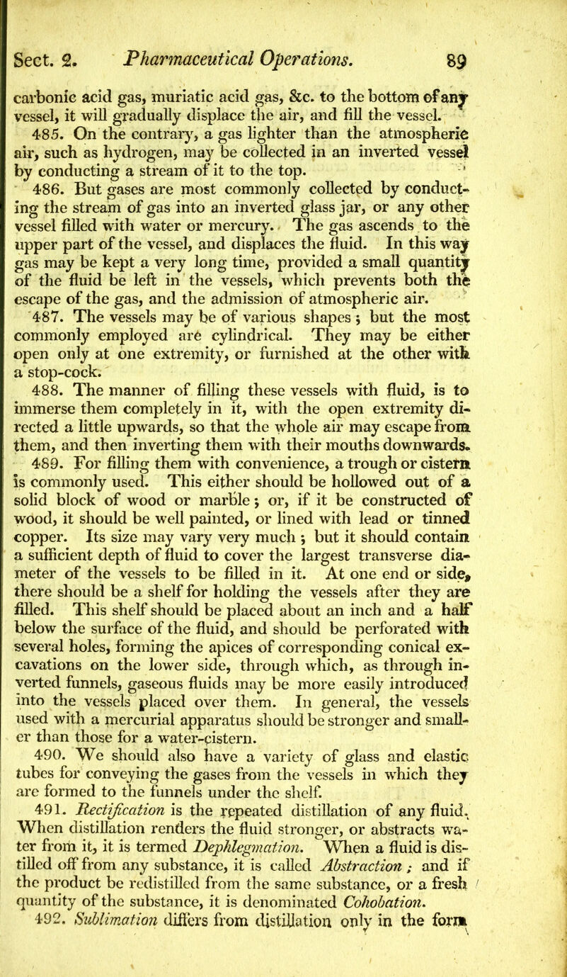 carbonic acid gas, muriatic acid gas, &c. to the bottom ©f anjr vessel, it will gradually displace the air, and fill the vessel. 485. On the contraiy, a gas lighter than the atmospheric air, such as hydrogen, may be collected in an inverted vess^ by conducting a stream of it to the top. 486. But gases are most commonly collected by conduct- ing the stream of gas into an inverted glass jar, or any other vessel filled with water or mercury. The gas ascends to the upper part of the vessel, and displaces the fluid. In this way gas may be kept a very long time, provided a small quantitjr of the fluid be left in the vessels, which prevents both the escape of the gas, and the admission of atmospheric air. 487. The vessels may be of various shapes ; but the mos^ commonly employed are cylindrical. They may be either open only at one extremity, or furnished at the other witfe a stop-cock. 488. The manner of filling these vessels with fluid, is to immerse them completely in it, with the open extremity di- rected a little upwards, so that the whole air may escape from, them, and then inverting them with their mouths downwards. 489. For filling them with convenience, a trough or cistetn is commonly used. This either should be hollowed out of a solid block of wood or marble; or, if it be constructed of wood, it should be well painted, or lined with lead or tinned copper. Its size may vary very much j but it should contain a sufficient depth of fluid to cover the largest transverse dia- meter of the vessels to be filled in it. At one end or side, there should be a shelf for holding the vessels after they are filled. This shelf should be placed about an inch and a half below the surface of the fluid, and should be perforated with several holes, forming the apices of corresponding conical ex- cavations on the lower side, through which, as through in- verted funnels, gaseous fluids may be more easily introduce^ into the vessels placed over them. In general, the vessels used with a mercurial apparatus should be stronger and small- er than those for a water-pistern. 490. We should also have a variety of glass and elastic tubes for conveying the gases from the vessels in which they are formed to the funnels under the shelf. 491. Rectification is the repeated distillation of any fluid. When distillation renders the fluid stronger, or abstracts wa- ter from it, it is termed Bejplilegmation. When a fluid is dis- tilled off from any substance, it is called Abstraction ; and if the product be redistilled from the same substa,nce, or a fresh / quantity of the substance, it is denominated Cohohation. 492. Sublimation dilFers from distillation only in the form