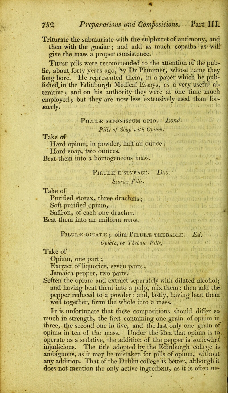 752 Preparations and Compositions, Part III. Triturate the submm'iate with the sulphuretof antimony, and then with the guaiac; and add as much copaiba as will give the mass a proper consistence. These pills vi^ere recommended to the attention of the pub- Kc, about forty years ago, by Dr Piummer, whose name they long bore. He represented them, in a paper which he pub- lished, in the Edinburgh Medical Essays, as a very useful al- terative; and on his authority they were at one time much employed; but they are now less extensively used than for- merly. Pilule SAPONiscuM opio. LomL puis of Soap-with Opium> Takecff Hard opium, in powder, half an ounce \ Hard soap, two ounces. Beat them into a homogeneous mass. PlLUL.^: E'STYRACE. Dub. Sidrax P'dla. Take of . Purified storax, three drachms j Soft pmrified opium, Salfron, of each one drachm. Beat them into an uniform mass. Pilule opiAT.i-:; olim Pilul.?: THEBAiCiE. Ed, J Opiaie, or Thebaic Pills, I Take of I Opium, one part Extract of liquorice, seven parts, Jamaica pepper, two parts. I Soften the opium anji extract separately with diluted alcohol; | and having beat them into a pulp, mix them : then add the | pepper reduced to a powder : and, lastly, having beat them I well together, form the whole into a mass. I It is unfortunate that these compositions should differ so much in strength, the first containing one grain of opium in three, the second one in five, and the last only one grain of opium in ten of the mass. Under the idea that opium is tOv operate as a sedative, the addition of the pepper is somewhat! injudicious. The title adopted by the Edinburgh college is ambiguous, as it may be mistalcen for pills of opium, without any addition. That of the Dublin college is better, although it | does not mention the only active ingredient, as it is often ne- j