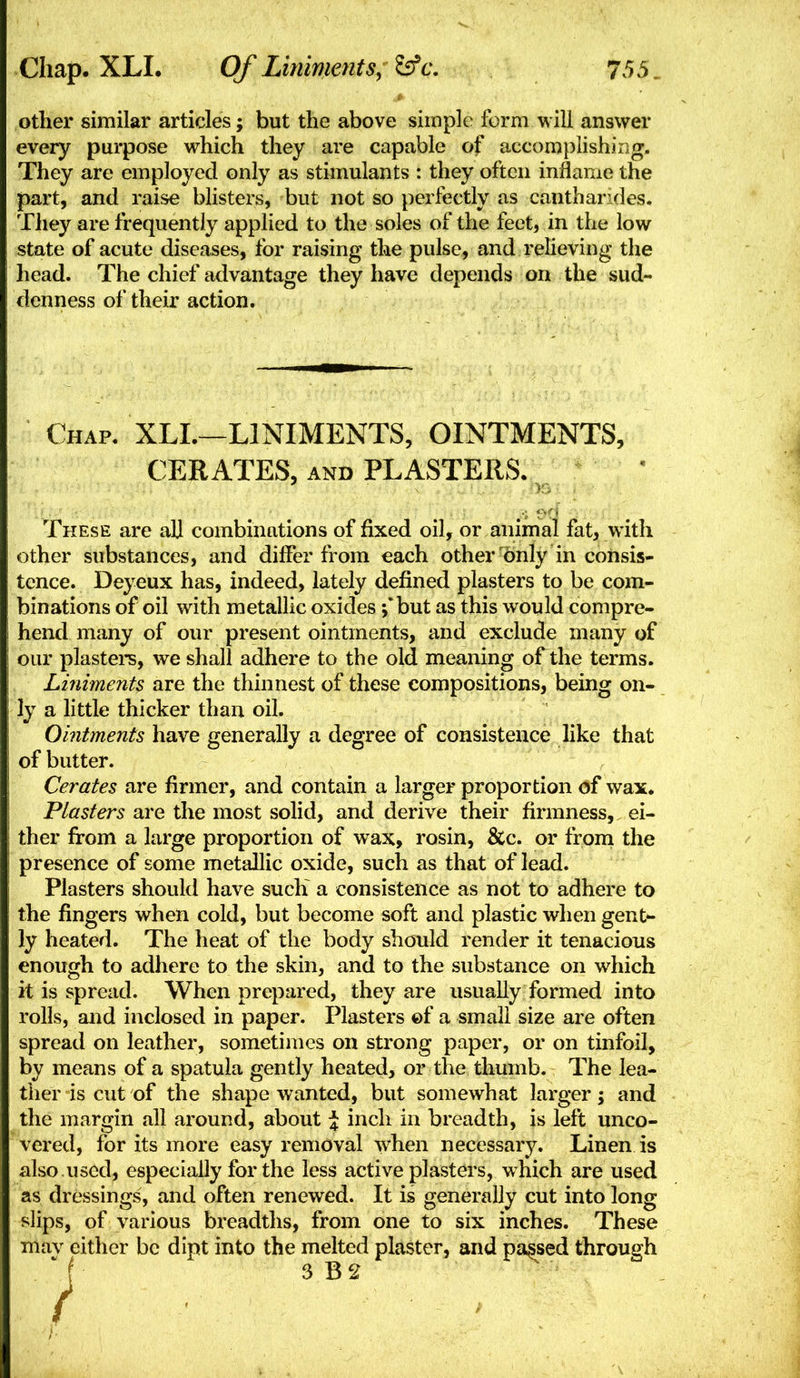 other similar articles; but the above simple form will answer every purpose which they are capable of accomplishing. They are employed only as stimulants : they often inflame the part, and raise blisters, but not so perfectly as cantharides. They are frequently applied to the soles of the feet, in the low state of acute diseases, for raising the pulse, and relieving the head. The chief advantage they have depends on the sud- denness of their action. Chap. XLL—LINIMENTS, OINTMENTS, CERATES, AND PLASTERS. These are all combinations of fixed oil, or animal fat, with other substances, and differ from each other only in consis- tence. Deyeux has, indeed, lately defined plasters to be com- binations of oil with metallic oxides j'but as this would compre- hend many of our present ointments, and exclude many of our plastei-s, we shall adhere to the old meaning of the terms. Liniments are the thinnest of these compositions, being on- ly a little thicker than oil. Ointments have generally a degree of consistence like that of butter. Cerates are firmer, and contain a larger proportion of wax. Ptasters are the most solid, and derive their firmness, ei- ther fi:om a large proportion of wax, rosin, &c. or from the presence of some metallic oxide, such as that of lead. Plasters should have sucK a consistence as not to adhere to the fingers when cold, but become soft and plastic when gent- ly heated. The heat of the body should render it tenacious enough to adhere to the skin, and to the substance on which it is spread. When prepared, they are usually formed into rolls, and inclosed in paper. Plasters ©f a small size are often spread on leather, sometimes on strong paper, or on tinfoil, by means of a spatula gently heated, or the thumb. The lea- ther is cut of the shape wanted, but somewhat larger; and the margin all around, about \ inch in breadth, is left unco- vered, for its more easy removal when necessary. Linen is also used, especially for the less active plasters, which are used as dressings, and often renewed. It is generally cut into long slips, of various breadths, from one to six inches. These mav either be dipt into the melted plaster, and parsed through  f 3 B2