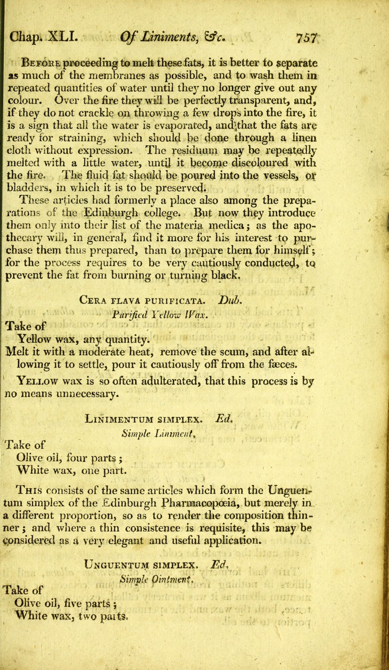 BeFOBE proceeding to melt these fats, it is better to separate as much of the iriembranes as possible, and to wash them in repeated quantities of water until they no longer give out any colour. Over the fire they will be perfectly transparent, and, if they do not crackle on throwing a few drops into the fire, it is a sign that all the water is evaporated, and;that the fats arc ready for straining, which should be done through a linen cloth without expression. The residuum may be repeatedly melted vv^ith a little water, until it become discoloured with the fire. The fluid fat should be poiired into the vessels, or bladders, in which it is to be preserved. These articles had formerly a place also among the prepa- rations of the Edinburgh college. But now th^y introduce them only mto their list of the materia medica; as the apo- thecary will, in general, find it moi'e for his interest to pur- chase theiTi thus prepared, than to }:)repare them for himself; for the process requires to be very cautiously condi^cte^, tQ prevent the fat from burning or turning black, Cera flava purifjcata. Dub. Furificd Yellow IVax. Take of Yellow wax, any quantity. Melt it with a moderate heat, remove the scum, and after al- lowing it to settle, pour it cautiously off fi'om the faeces. * Yellow wax is so often adulterated, that this process is by no means unnecessary. Linimentum siMrLEx. Ed, Simple Liniment., Take of Olive oil, four parts ; White wax, one part. This consists of the same articles which form the Unguen- tum simplex of the Edinburgh Pharmacopoeia, but merely in a different proportion, so as to render the composition thin- ner ; and where a thin consistence is requisite, this may he cpnsidered as a very elegant and useful application. Unguentum simplex. Ed, Sirnvie Ohitment. Take of Olive oil, five parts ; White wax, two paits.