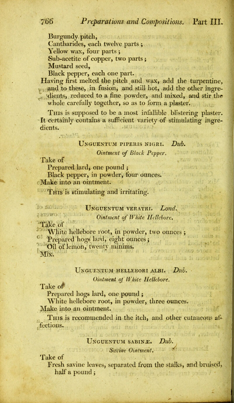 Burgundy pitch, Cantharides, each twelve parts ; Yellow wax, four parts ; Sub-acetite of copper, two parts; Mustard seed. Black pepper, each one part. Having first melted the pitch and wax, add the turpentine, and to these, in fusion, and still hot, add the other ingre- ] dients, reduced to a fine powder, and mixed, and stir the whole carefully together, so as to form a plaster. This is supposed to be a most infallible blistering plaster. It certainly contains a sufficient variety of stimulating ingre- dients. Unguentum piperis nigri. Dub. Ointment of Black Pepper, Take of Prepared lard^ one pound ; Black pepper, in powder, four ounces. Make into an ointment. This is stimulating and irritating. Unguentum veratri. Lond, ^ ' Ointment of White Hellebore. I'*White hellebore root, in powder, two ounces ; Prepared hogs lard, eight ounces; Oil of lemon, twenty minims. Mix. Unguentum helleeori albi. Duo. Ointment of IV/iite Hellebore. Take o^ Prepared hogs lard, one pound ; White hellebore root, in powder, three ounces. Make into an ointment. This is recommended in the itch, and other cutaneous af- fections. Unguentum sabinjs* Dub, Satine Ointment, ^ Take of Fresh savine leaves, separated from the stalks, and bruised, half a pound j