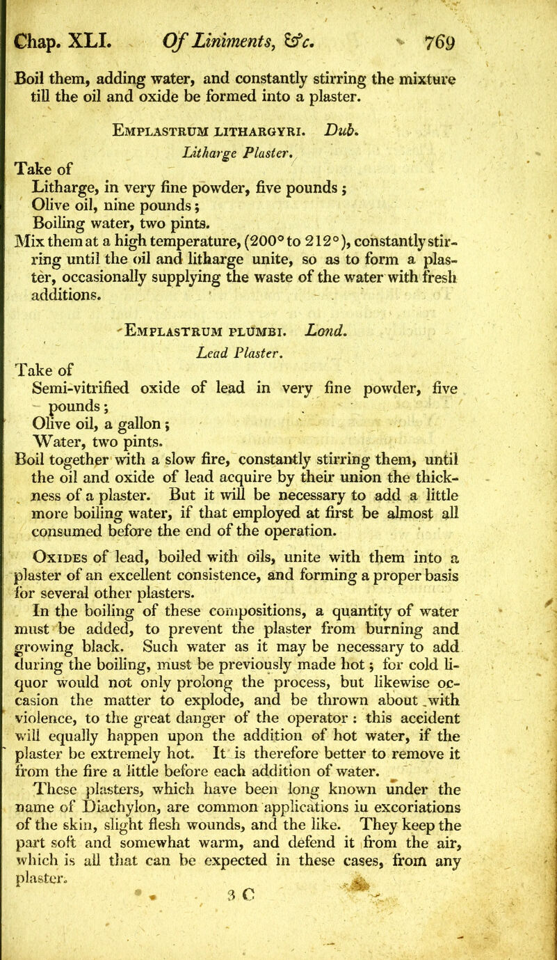 Boil them, adding water, and constantly stirring the mixture till the oil and oxide be formed into a plaster. Emplastrum lithargyri. Dub* Litharge Plaster, Take of Litharge, in very fine powder, five pounds; Olive oil, nine pounds; Boiling water, two pints. Mix them at a high temperature, (200^ to 212°), constantly stir- ring until the oil and litharge unite, so as to form a plas- ter, occasionally supplying the waste of the water with fresh additions. 'Emplastrum plumbi. Lond, Lead Plaster. Take of Semi-vitrified oxide of lead in very fine powder, five pounds; Olive oil, a gallon; Water, two pints. Boil together with a slow fire, constantly stirring them, until the oil and oxide of lead acquire by their union the thick- ness of a plaster. But it will be necessary to add a little more boiling water, if that employed at first be almost all consumed befbi'e the end of the operation. Oxides of lead, boiled with oils, unite with them into a plaster of an excellent consistence, and forming a proper basis for several other plasters. . In the boiling of these compositions, a quantity of water must be added, to prevent the plaster from burning and growing black. Such water as it maybe necessary to add during the boiling, must be previously made hot; for cold li- quor would not only prolong the process, but likewise oc- casion the matter to explode, and be thrown about ,with violence, to the great danger of the operator ; this accident will equally happen upon the addition of hot water, if the plaster be extremely hot. It is therefore better to remove it from the fire a little before each addition of water. These plasters, which have been long known under the name of Diachylon, are common applications iu excoriations of the skin, slight flesh wounds, and the like. They keep the part soft and somewhat warm, and defend it from the air, which is all that can be expected in these cases, from any plaster- ^ 3 0 -