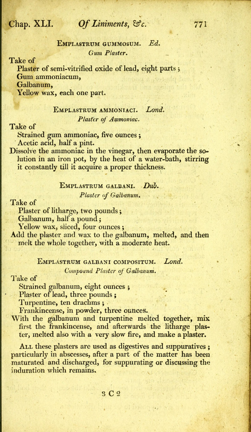 Emplastrum gummosum. Ed. Gum Plaster, Take of Plaster of semi-vitrified oxide of lead, eight parts Gum ammoniacum, Galbanum, Yellow wax, each one part. Emplastrum ammoniaci. Lond, Plaster of Ai^zmomac. Take of Strained gum ammoniac, five ounces ; Acetic acid, half a pint. Dissolve the ammoniac in the vinegar, then evaporate the so- lution in an iron pot, by the heat of a water-bath, stirring it constantly till it acquire a proper thickness. Emplastrum galbani. Dub. Plaster of Galbanum, Take of Plaster of litharge, two pounds j Galbanum, half a pound; Yellow wax, sliced, four ounces ; AdcJ the plaster and wax to the galbanum, melted, and then melt the whole together, with a moderate heat. Emplastrum galbani compositum. Lond, Cowpouiid Plaster of Galbanum, Take of Strained galbanum, eight ounces 5 Plaster of lead, three pounds ; Turpentine, ten drachms ; Frankincense, in powder, three ounces. With the galbanum and turpentine melted together, mix first the frankincense, and afterwards the litharge plas- ter, melted also with a very slow fire, and make a plaster. All these plasters are used as digestives and suppuratives; particularly in abscesses, after a part of the matter has been maturated and discharged, for suppurating or discussing the induration which remains. 3 C2