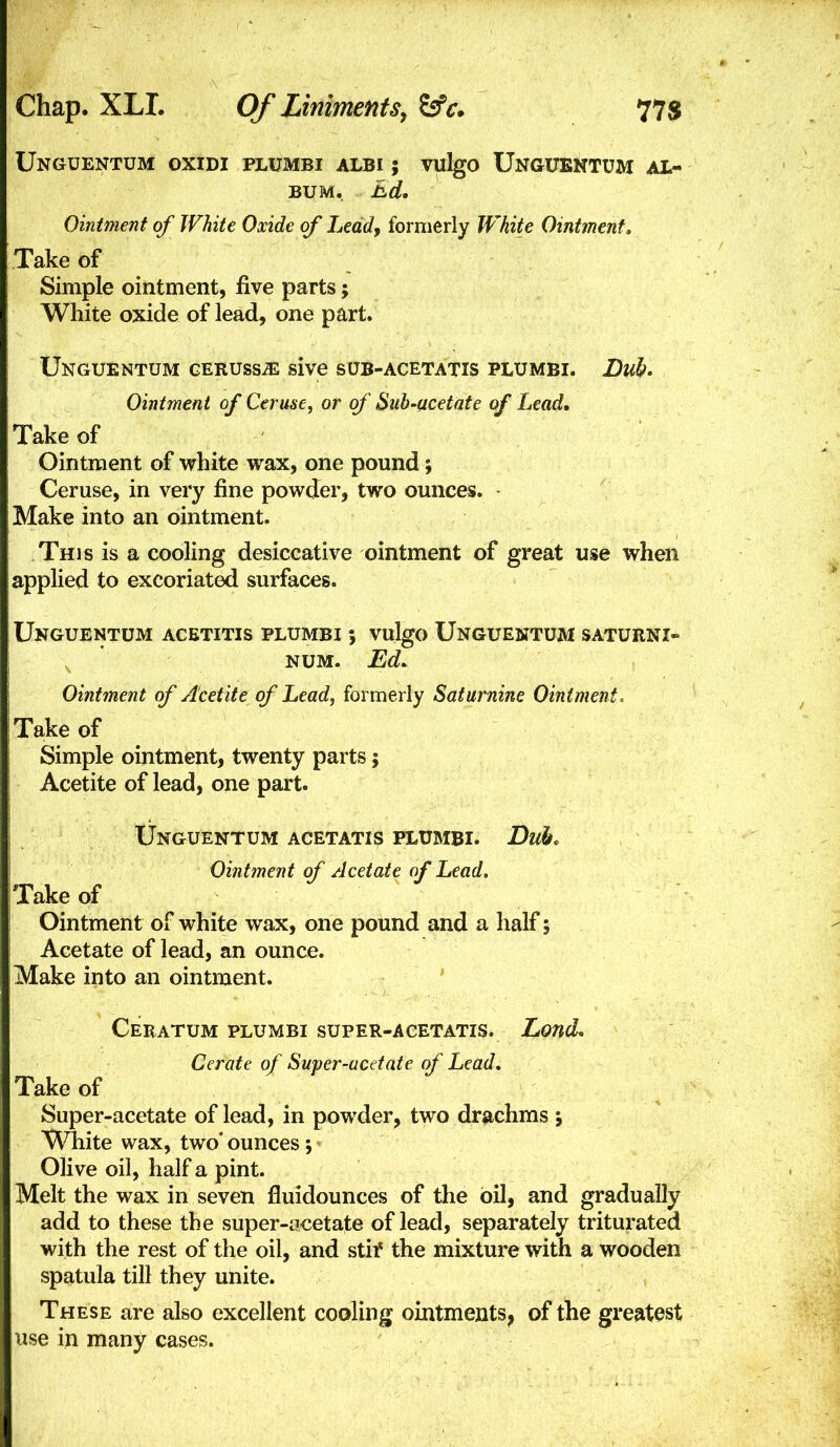 Unguentum oxidi plumbi albi ; vulgo Unguentum al- bum. Ed, Ointment of White Oxide of Lead, formerly White Ointment. Take of Simple ointment, five parts; White oxide of lead, one part. Unguentum geruss^ sive sub-acetatis plumbi. Dub* Ointment of Ceruse, or of Sub-acetate of Lead. Take of Ointment of white wax, one pound; Ceruse, in very fine powder, two ounces. - Make into an ointment. This is a cooling desiccative ointment of great use when applied to excoriated surfaces. Unguentum acetitis plumbi ; vulgo Unguentum saturni- NUM. Ed, Ointment of A'cetite of Lead, formerly Saturnine Ointment, Take of Simple ointment, twenty parts 5 Acetite of lead, one part. Unguentum acetatis plumbi. Duk Ointment of Acetate of Lead. Take of Ointment of white wax, one pound and a half; Acetate of lead, an ounce. Make into an ointment. ' Ceratum plumbi super-acetatis. Lond, Cerate of Super-ucdate of Lead, Take of Super-acetate of lead, in powder, two drachms ; Wliite wax, two' ounces *, Olive oil, half a pint. Melt the wax in seven fluidounces of the oil, and gradually add to these the super-acetate of lead, separately triturated with the rest of the oil, and stii* the mixture with a wooden spatula till they unite. These are also excellent cooling ointments, of the greatest use in many cases.