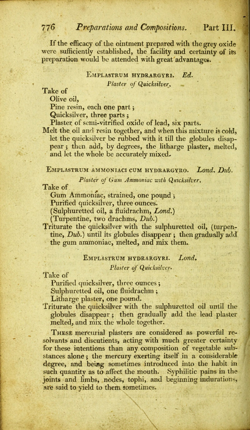 If the efficacy of the ointment prepared with the grey oxide were sufficiently established, the facility and certainty of its preparation would be attended with great advantagei. Emplastrum hydrargyri. Ed, Plaster of Quicksilver^ Take of Olive oil, Pine resin, each one part; Quicksilver, three parts; Plaster of semi-vitrified oxide of lead, six parts. Melt the oil and resin together, and when this mixture is cold, let the quicksilver be rubbed with it till the globules disap- pear J then add, by degrees, the litharge plaster, melted, and let the whole be accurately mixed* Emplastrum ammoniaci cum hydrargyro. Land, Dub. Piaster of' Gum Ammoniac with Quicksilver, Take of Gum Ammoniac, strained, one pound ; Purified quicksilver, three ounces. (Sulphuretted oil, a fiuidrachm, Land,) (Turpentine, two drachms. Dub.) Triturate the quicksilver with the sulphuretted oil, (turpen- tine, Dub.) until its globules disappear ; then gradually add the gum ammoniac, melted, and mix them. EmplAstrum hydrargyri. Lond, Plaster of Quicksilver' Take of Purified quicksilver, three ounces; Sulphuretted oil, one fiuidrachm ; Litharge plaster, one pound. Triturate the quicksilver with the sulphuretted oil until the globules disappear; then gradually add the lead plaster melted, and niix the whole together. These mercurial plasters are considered as powerfiil re- solvants and discutients, acting with much greater certainty for these intentions than any composition of vegetable sub- stances alone; the mercury exerting itself in a considerable degree, and being sometimes introduced into the habit in such quantity as to affect the mouth. Syphilitic pains in the joints and limbs, nodes, tophi, and beginning indurations, are said to yield to them sometimes.