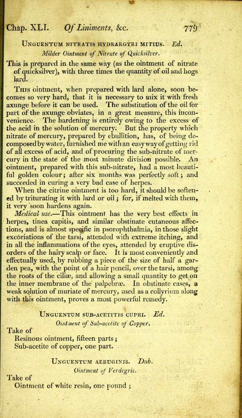 Unguentum nitratis hydrargyri mitius. Ed, Milder Ointment of Nitrate of Quicksilver. This is prepared in the same way (as the ointment of nitrate of quicksilver), with three times the quantity of oil and hogs lard. This ointment, when prepared with lard alone, soon be- comes so very hard, that it is necessary to mix it with fresh axunge before it can be used. The substitution of the oil for part of the axunge obviates, in a great measure, this incon- venience. The hardening is entirely owing to the excess of the acid in the solution of mercury. But the property which nitrate of mercury, prepared by ebullition, has, of being de- composed by water, furnished me with an easy way of getting rid of all excess of acid, and of procuring the sub-nitrate of mer- cury in the state of the most minute division possible. An ointment, prepared with this sub-nitrate, had a most beauti- ful golden colour; after six months was perfectly soft; and succeeded in curing a very bad case of herpes. When the citrine ointment is too hard, it should be soften- ed by triturating it with lard or oil; for, if melted with them, it very soon hardens again. Medical use.'—This ointment has the very best effects in herpes, tinea capitis, and similar obstinate cutaneous affec- tions, and is almost specific in psorophthalmia, in those slight exc6riations of the tarsj, attended with extreme itching, and in all the inflammations of the eyes, attended by eruptive dis- orders of the hairy scalp or face. It is most conveniently and efiectually used, by rubbing a piece of the size of half a gar- den pea, with the point of a hair pencil, over the tarsi, among the roots of the ciliae^ and allowing a small quantity to get on the inner membrane of the palpebrae. In obstinate cases, a weak solution of muriate of mercury, used as a coUyriuin along with this ointment, proves a most powerful remedy. Unguentum sub-acetitis cupri. Ed. Ointineiit (f iSub^acttitc of Copper. Take of Resinous ointment, fifteen parts; Sub-acetite of copper, one part. Unguentum aeruginis. Dub. Ointment of Verdcgris. Take of Ointment of white resin, one pound ;
