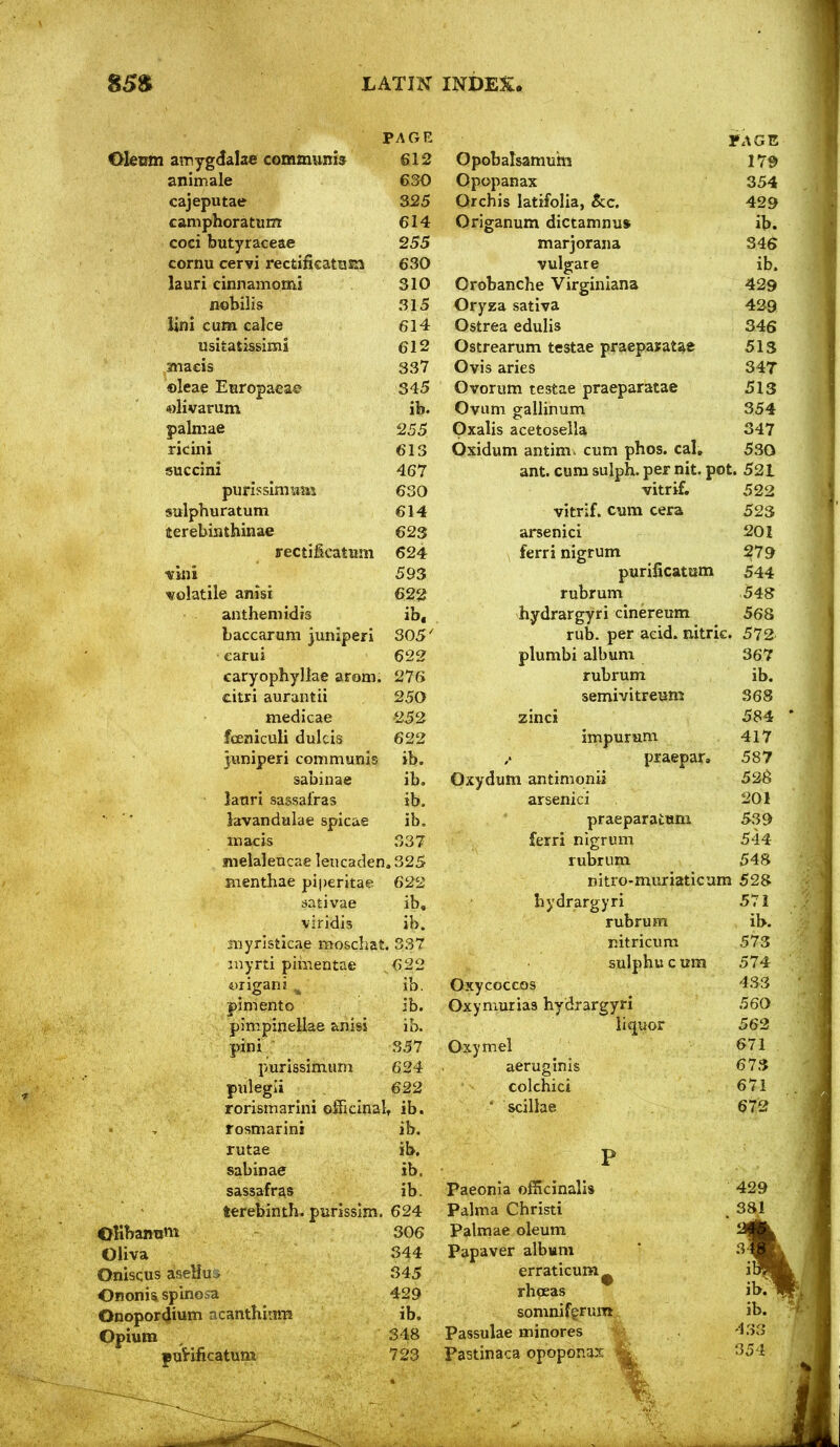 PAGE 3»AGE I amygdalae communis 612 Opobalsamum 17S> animale 630 Opopanax 354 cajeputae 325 Orchis latifolia, &c. 429 caniphoratum 614 Origanum dictamnu* ib. coci butyraceae 255 marjorana 346 eornu cervi rectificattjsa 630 vulgare ib. lauri cinnamomi 310 Orobanche Virginians 429 flobilis 315 Oryza sativa 429 Uni cum cake 614 Ostrea edulis 346 usitatissimi 612 Ostrearum testae praepayatae 513 anaeis 337 Ovis aries 347 ©leae Europaeae 345 Ovorum testae praeparatae 513 «livarum ib. Ovum gallinum 354 palmae 255 pxalis acetosella 347 ricini 613 Oxidum antim. cum phos. cal. 530 succini 467 ant. cum sulph. per nit. pot. 521 purisslmwm 630 vitrif. 522 sulphuratum 614 vitrif. cum cera 523 terebinthinae 623 arsenici 201 ffectificatiim 624 ferri nigrum ?79 viiii 593 purificatiim 544 ■volatile anisi 622 rubrum 548 anthem id rs ib. hydrargyri cinereum 568 baccarum juniperi 305' rub. per acid, mtric. 572 carui 622 plumbi album 367 earyophyllae arom. 276 rubrum ib. citri auraiitii 250 semivitreum 368 medicae •252 zinci 584 foeniculi dulcis 622 impuram 417 pniperi communis ib. praepar. 587 sabinae ib. Oxydum antimonii 526 lanri sassafras ib. arsenici 201 lavandtilae spicae ib. praeparatum 539 macis 337 ferri nigrum 544 melaleucae leucaden. 325 rubrum 548 Bienthae piperitae 622 nitro-muriaticum 528 sativae ib. hydrargyri 57 i viridis ib. rubrum il>. Oliva Oniscus aseliu i Ononis spinosa Onopor4ium acanthinm Opium puHficatum myristlcae moschat. 337 myrti pii;iientae 622 yrigani ^ ib. pimento ib. pimpinellae anisi ib. pini 357 purissimum 624 pulegii 622 rorismarlni officinaU ib. rosmarini ib. rutae ib, sabinae ib. sassafras ib. terebinth, purisslm. 624 306 Oxycoccos Oxyniurias hydrargyri liquor Oxymel aeruginis colchici ' scillae nitricum 573 sulphucum 574 433 560 562 671 673 671 672 344 345 429 ib. 348 723 Paeonia officinalis Palma Christi Palmae oleum Papaver album erraticum^ rhoeas somnifgrum,. Passulae minores ^ Pastinaca opoponax ^ 429 381