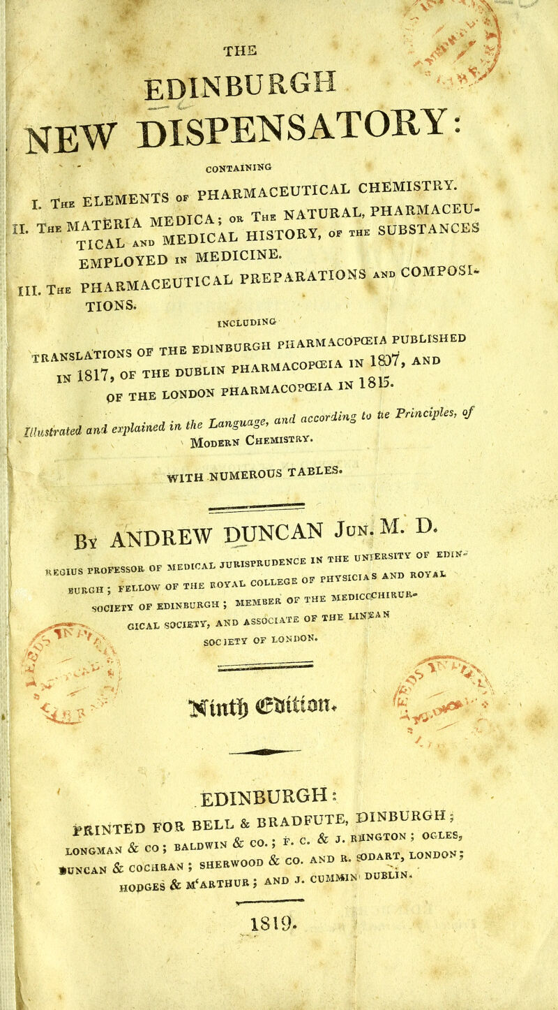 THE M / EDINBURGH NEW DISPENSATORY: CONTAINING r THE elements oe pharmaceutical CHEMISTRY. „ ^MATERIA MEDICA; « The NATURAE, PHAKMACEU IE The MtAical Am MEDICAL HISTORY, oe the SUBSTANCES EMPLOYED is MEDICINE. „L Xhe PHARMACEUTICAL PREPARATIONS p COMPOSE TIONS. INCLUDING- TRANSLATIONS OE THE EDINBURGH PHABMACOPOKA^SHEP „ 1817, OE THE DUBLIN PHARMACOPEIA ■ ^ AND OF THE LONDON PHARMACOPOEIA IN „„c\ according to tie Principles, of ! Unrated and explained in the Language, and accord Modern Chemistry. WITH .NUMEROUS TABLES. I . By ANDREW DUNCAN Jun.M. D. BURGH ; FELLOW OF THE ROYAL COLLEGE OF r JIETY OF EDINBURGH ; MEMBER OF THE „HIR^ >T>. CICAL SOCIETY, AND ASSOCIATE OF THE LIS* A N Hint!) eutttatt. EDINBURGH i PRINTED FOR BELL & BRADFUTE, JHNBURGH; ST** » BALDWIN & CO. , *. C. & ««<>« i •«* cochbas ; shebwood & cp. and a. *>dabx, London; hoboes & m'aethur; and ***** »«*! IS 19.